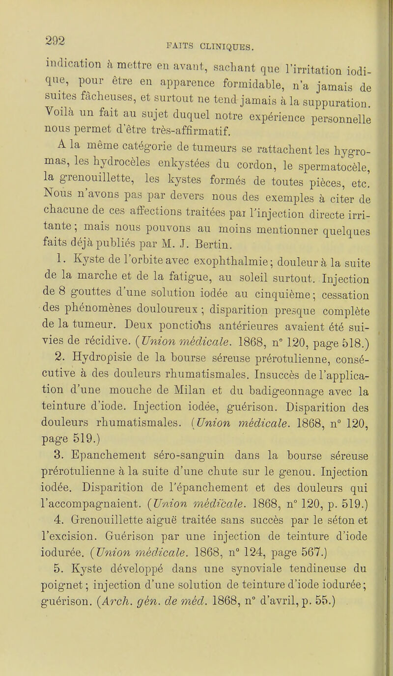 indication à mettre en avant, sachant que l'irritation iodi- que, pour être en apparence formidable, na jamais de suites fâcheuses, et surtout ne tend jamais à la suppuration. Voilà un fait au sujet duquel notre expérience personnelle nous permet d être très-affirmatif. A la même catégorie de tumeurs se rattachent les hygro- mas, les hydrocèles enkystées du cordon, le spermatocèle, la grenouillette, les kystes formés de toutes pièces, etc. Nous n'avons pas par devers nous des exemples à citer de chacune de ces affections traitées pai l'injection directe irri- tante ; mais nous pouvons au moins mentionner quelques faits déjà publiés par M. T. Bertin. 1. Kyste de l'orbite avec exophtlialmie ; douleur à la suite de la marche et de la fatigue, au soleil surtout. Injection de 8 gouttes d'une solution iodée au cinquième ; cessation des phénomènes douloureux ; disparition presque complète de la tumeur. Deux ponctions antérieures avaient été sui- vies de récidive. {Union médicale. 1868, n° 120, page 518.) 2. Hydropisie de la bourse séreuse prérotulienne, consé- cutive à des douleurs rhumatismales. Insuccès de l'applica- tion d'une mouche de Milan et du badigeonnage avec la teinture d'iode. Injection iodée, guérison. Disparition des douleurs rhumatismales. [Union médicale. 1868, n° 120, page 519.) 3. Epanchement séro-sanguin dans la bourse séreuse prérotulienne à la suite d'une chute sur le genou. Injection iodée. Disparition de Tépanchement et des douleurs qui l'accompagnaient. (Union médicale. 1868, n° 120, p. 519.) 4. Grenouillette aiguë traitée sans succès par le séton et l'excision. Guérison par une injection de teinture d'iode iodurée. {Union médicale. 1868, n° 124, page 567.) 5. Kyste développé dans une synoviale tendineuse du poignet ; injection d'une solution de teinture d'iode iodurée; guérison. {Arch. gèn. de méd. 1868, n° d'avril, p. 55.) .