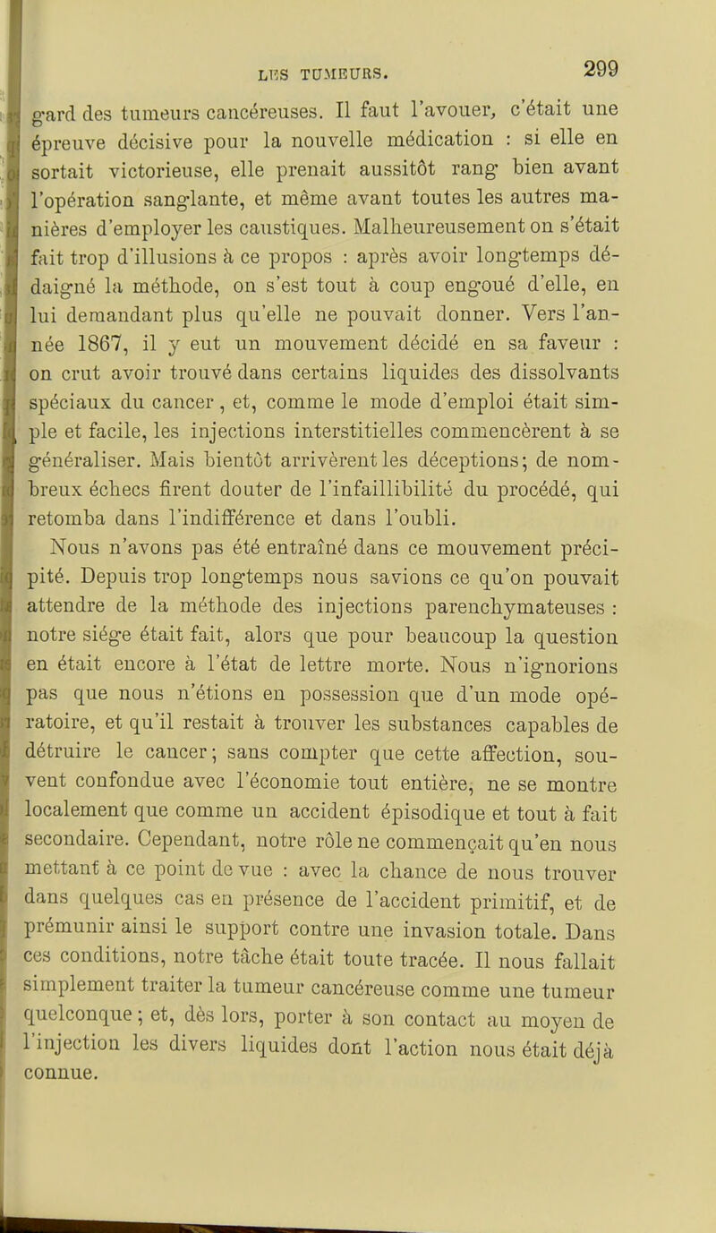 gard des tumeurs cancéreuses. Il faut l'avouer, c'était une épreuve décisive pour la nouvelle médication : si elle en sortait victorieuse, elle prenait aussitôt rang bien avant l'opération sanglante, et même avant toutes les autres ma- nières d'employer les caustiques. Malheureusement on s'était fait trop d'illusions à ce propos : après avoir longtemps dé- daigné la méthode, on s'est tout à coup engoué d'elle, en lui demandant plus qu'elle ne pouvait donner. Vers l'an- née 1867, il y eut un mouvement décidé en sa faveur : on crut avoir trouvé dans certains liquides des dissolvants spéciaux du cancer, et, comme le mode d'emploi était sim- ple et facile, les injections interstitielles commencèrent à se généraliser. Mais bientôt arrivèrent les déceptions; de nom- breux échecs firent douter de l'infaillibilité du procédé, qui retomba dans l'indifférence et dans l'oubli. Nous n'avons pas été entraîné dans ce mouvement préci- pité. Depuis trop longtemps nous savions ce qu'on pouvait attendre de la méthode des injections parenchymateuses : notre siège était fait, alors que pour beaucoup la question en était encore à l'état de lettre morte. Nous n'ignorions pas que nous n'étions en possession que d'un mode opé- ratoire, et qu'il restait à trouver les substances capables de détruire le cancer; sans compter que cette affection, sou- vent confondue avec l'économie tout entière, ne se montre localement que comme un accident épisodique et tout à fait secondaire. Cependant, notre rôle ne commençait qu'en nous mettant à ce point do vue : avec la chance de nous trouver dans quelques cas en présence de l'accident primitif, et de prémunir ainsi le support contre une invasion totale. Dans ces conditions, notre tâche était toute tracée. Il nous fallait simplement traiter la tumeur cancéreuse comme une tumeur quelconque ; et, dès lors, porter à son contact au moyen de l'injection les divers liquides dont l'action nous était déjà connue.