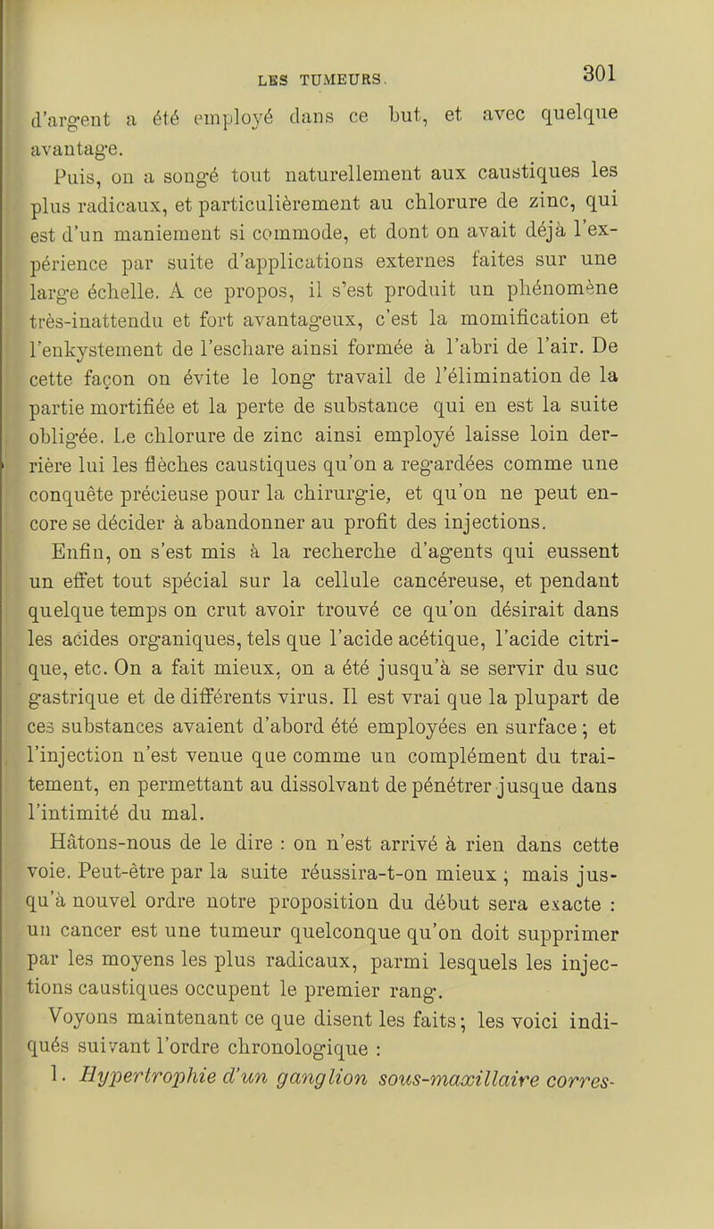 (l'argent a été mnplové dans ce but, et avec quelque avantage. Puis, on a songé tout naturellement aux caustiques les plus radicaux, et particulièrement au chlorure de zinc, qui est d'un maniement si commode, et dont on avait déjà l'ex- périence par suite d'applications externes faites sur une large échelle. A ce propos, il s'est produit un phénomène très-inattendu et fort avantag-eux, c'est la momification et Tenkystement de l'eschare ainsi formée à l'abri de l'air. De cette façon on évite le long travail de l'élimination de la partie mortifiée et la perte de substance qui en est la suite obligée. Le chlorure de zinc ainsi employé laisse loin der- rière lui les flèches caustiques qu'on a regardées comme une conquête précieuse pour la chirurgie, et qu'on ne peut en- core se décider à abandonner au profit des injections. Enfin, on s'est mis à la recherche d'agents qui eussent un efiet tout spécial sur la cellule cancéreuse, et pendant quelque temps on crut avoir trouvé ce qu'on désirait dans les acides organiques, tels que l'acide acétique, l'acide citri- que, etc. On a fait mieux, on a été jusqu'à se servir du suc gastrique et de différents virus. Il est vrai que la plupart de ces substances avaient d'abord été employées en surface ; et l'injection n'est venue qae comme un complément du trai- tement, en permettant au dissolvant de pénétrer jusque dans l'intimité du mal. Hâtons-nous de le dire : on n'est arrivé à rien dans cette voie. Peut-être par la suite réussira-t-on mieux ; mais jus- qu'à nouvel ordre notre proposition du début sera exacte : un cancer est une tumeur quelconque qu'on doit supprimer par les moyens les plus radicaux, parmi lesquels les injec- tions caustiques occupent le premier rang. Voyons maintenant ce que disent les faits; les voici indi- qués suivant l'ordre chronologique : 1. Hypertrophie d'un ganglion sous-maœillaire corres-