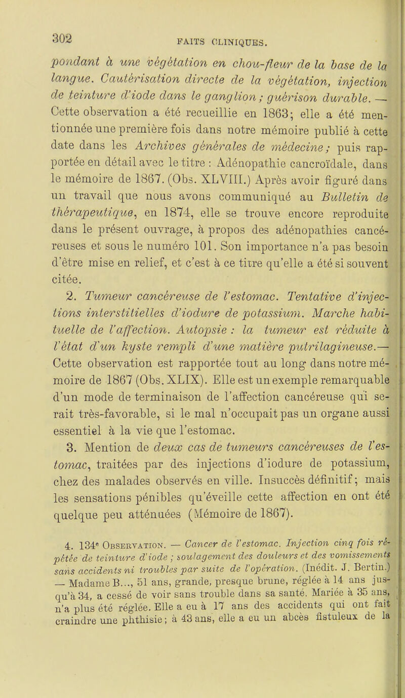 pondant à une végétation en chou-fleur de la base de la langue. Cautérisation directe de la végétation, injection de teinture d'iode dans le ganglion; guérison durable. — Cette observation a été recueillie en 1863; elle a été men- tionnée une première fois dans notre mémoire publié à cette date dans les Archives générales de médecine; puis rap- portée en détail avec le titre : Adénopathie cancroïdale, dans le mémoire de 1867. (Obs. XLVIII.) Après avoir figuré dans un travail que nous avons communiqué au Bulletin de thérapeutique, en 1874, elle se trouve encore reproduite dans le présent ouvrage, à propos des adénopatbies cancé- reuses et sous le numéro 101. Son importance n'a pas besoin d'être mise en relief, et c'est à ce tiire qu'elle a été si souvent citée. 2. Tumeur cancéreuse de l'estomac. Tentative d'injec- tions interstitielles d'iodure de potassium. Marche habi- tuelle de l'affection. Autopsie : la tumeur est réduite à l'état d'un kyste rempli d'une matière puirilagineuse.— Cette observation est rapportée tout au long dans notre mé- moire de 1867 (Obs. XLIX). Elle est un exemple remarquable d'un mode de terminaison de l'affection cancéreuse qui se- rait très-favorable, si le mal n'occupait pas un organe aussi essentiel à la vie que l'estomac. 3. Mention de deux cas de tumeurs cancéreuses de l'es- tomaCi traitées par des injections d'iodure de potassium, chez des malades observés en ville. Insuccès définitif ; mais les sensations pénibles qu'éveille cette affection en ont été quelque peu atténuées (Mémoire de 1867). 4. 134* Observation. — Cancer de l'estomac. Injection cinq fois ré- pétée de teinture d'iode ; soulagement des douleurs et des vomissements sans accidents ni troubles par suite de l'opération. (Inédit. J. Bertin.) — Madame B..., 51 ans, grande, presque brune, réglée à 14 ans jus- qu'à 34, a cessé de voir sans trouble dans sa santé. Mariée à 35 ans, n'a plus été réglée. Elle a eu à 17 ans des accidents qui ont fait craindre une phtliisie ; à 43 ans, elle a eu un abcès fîstuleux de la