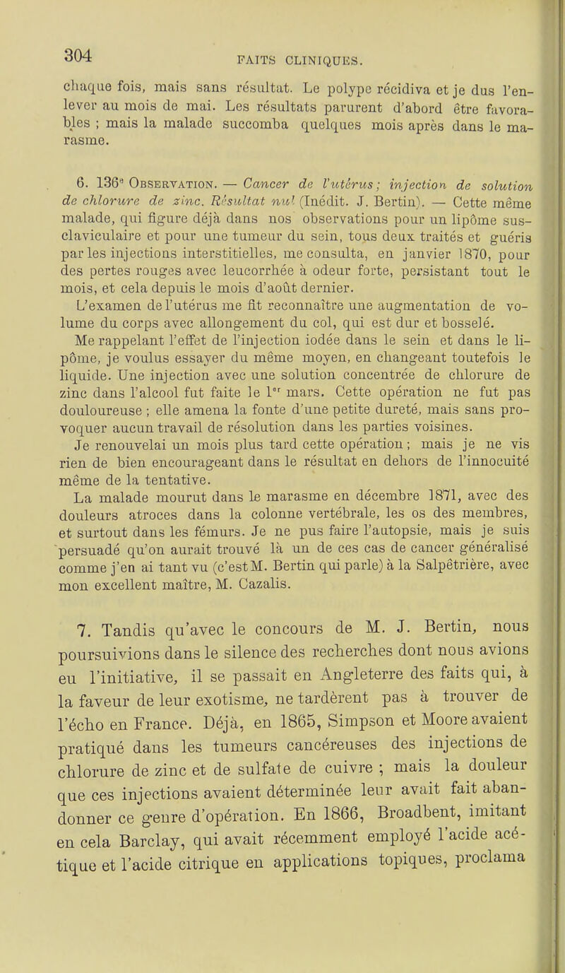 FAITS CLINIQUES. chaque fois, mais sans résultat. Le polype récidiva et je dus l'en- lever au mois de mai. Les résultats parurent d'abord être favora- bles ; mais la malade succomba quelques mois après dans le ma- rasme. 6. 136 Observation. — Cancer de l'utérus; injection de solution de chlorure de zinc. Résultat nivl (Inédit. J. Bertin). — Cette même malade, qiii figure déjà dans nos observations pour un lipôme sus- claviculaire et pour une tumeur du sein, tous deux traités et guéris par les injections interstitielles, me consulta, en janvier 1870, pour des pertes rouges avec leucorrhée à odeur forte, persistant tout le mois, et cela depuis le mois d'août dernier. L'examen de l'utérus me fit reconnaître une augmentation de vo- lume du corps avec allongement du col, qui est dur et bosselé. Me rappelant l'effet de l'injection iodée dans le sein et dans le li- pôme, je voulus essayer du même moyen, en changeant toutefois le liquide. Une injection avec une solution concentrée de chlorure de zinc dans l'alcool fut faite le 1 mars. Cette opération ne fut pas douloureuse ; elle amena la fonte d'une petite dureté, mais sans pro- voquer aucun travail de résolution dans les parties voisines. Je renouvelai un mois plus tard cette opération ; mais je ne vis rien de bien encourageant dans le résultat en dehors de l'innocuité même de la tentative. La malade mourut dans le marasme en décembre 1871, avec des douleurs atroces dans la colonne vertébrale, les os des membres, et surtout dans les fémurs. Je ne pus faire l'autopsie, mais je suis ■persuadé qu'on aurait trouvé là un de ces cas de cancer généralisé comme j'en ai tant vu (c'estM. Bertin qui parle) à la Salpêtrière, avec mon excellent maître, M. Cazalis. 7. Tandis qu'avec le concours de M. J. Bertin, nous poursuivions dans le silence des recherches dont nous avions eu l'initiative, il se passait en Angleterre des faits qui, à la faveur de leur exotisme, ne tardèrent pas à trouver de l'écho en France. Déjà, en 1865, Simpson et Moore avaient pratiqué dans les tumeurs cancéreuses des injections de chlorure de zinc et de sulfate de cuivre ; mais la douleur que ces injections avaient déterminée leur avait fait aban- donner ce genre d'opération. En 1866, Broadbent, imitant en cela Barclay, qui avait récemment employé l'acide acé- tique et l'acide citrique en applications topiques, proclama