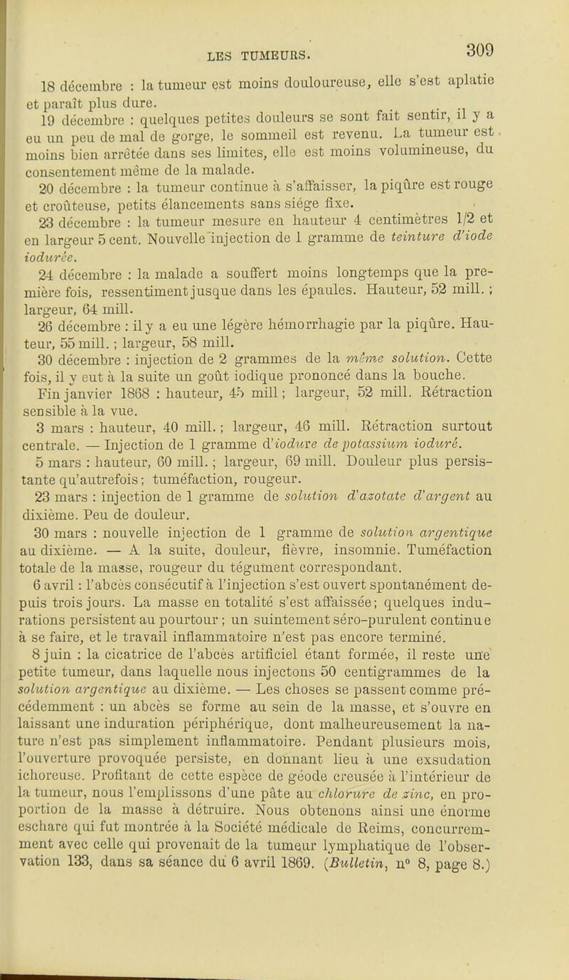 18 décembre : la tumeur est moins douloureuse, elle s'est aplatie et paraît plus dure. . 19 décembre : quelques petites douleurs se sont fait sentir, il y a eu un peu de mal de gorge, le sommeil est revenu. La tumeur est moins bien arrêtée dans ses limites, elle est moins volumineuse, du consentement même de la malade. 20 décembre : la tumeur continue à s'affaisser, la piqîlre est rouge et croûteuse, petits élancements sans siège fixe. 23 décembre : la tumeur mesure en hauteur 4 centimètres 1/2 et en largeur 5 cent. Nouvelle'injection de 1 gramme de teinture d'iode iodurce. 24 décembre : la malade a souffert moins longtemps que la pre- mière fois, ressentiment jusque dans les épaules. Hauteur, 52 mill. ; largeur, 64 mill. 26 décembre : il y a eu une légère liémorrbagie par la piqûre. Hau- teur, 55 mill. ; largeur, 58 mill. 30 décembre : injection de 2 grammes de la milme solution. Cette fois, il y eut à la suite un goût iodique prononcé dans la bouche. Fin janvier 1868 : hauteur, 45 mill; largeur, 52 mill. Rétraction sensible à la vue. 3 mars : hauteur, 40 mill. ; largeur, 46 mill. Rétraction surtout centrale. — Injection de 1 gramme d'ioduve de potassium ioduré. 5 mars : hauteur, 60 mill. ; largeur, 69 mill. Douleur plus persis- tante qu'autrefois ; tuméfaction, rougeur. 23 mars : injection de 1 gramme de solution d'azotate d'argent au dixième. Peu de douleur. 30 mars : nouvelle injection de 1 gramme de solution argentique au dixième. — A la suite, douleur, fièvre, insomnie. Tuméfaction totale de la masse, rougeur du tégument correspondant. 6 avril : l'abcès consécutif à l'injection s'est ouvert spontanément de- puis trois jours. La masse en totalité s'est affaissée; quelques indu- rations persistent au pourtour ; un suintement séro-purulent continue à se faire, et le travail inflammatoire n'est pas encore terminé. 8 juin : la cicatrice de l'abcès artificiel étant formée, il reste une petite tumeur, dans laquelle nous injectons 50 centigrammes de la solution argentique au dixième. — Les choses se passent comme pré- cédemment : un abcès se forme au sein de la masse, et s'ouvre en laissant une induration périphérique, dont malheureusement la na- ture n'est pas simplement inflammatoire. Pendant plusieurs mois, l'ouverture provoquée persiste, en donnant lieu à une exsudation ichoreuse. Profitant de cette espèce de géode creusée à l'intérieur de la tumeur, nous l'emplissons d'une pâte au chlorii,re de zinc, en pro- portion de la masse à détruire. Nous obtenons ainsi une énorme eschare qui fut montrée à la Société médicale de Reims, concurrem- ment avec celle qui provenait de la tumeur lymphatique de l'obser- vation 133, dans sa séance du 6 avril 1869. {Bulletin^ n 8, page 8.)