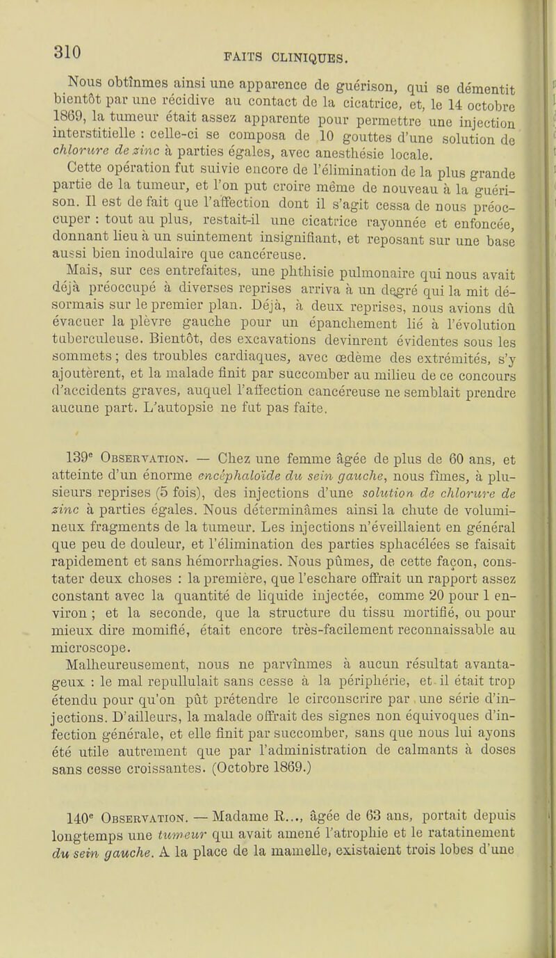 Nous obtînmes ainsi une apparence de guérison, qui se démentit bientôt par une récidive au contact de la cicatrice, et, le 14 octobre 1869, la tumeur était assez apparente pour permettre une injection interstitielle : celle-ci se composa de 10 gouttes d'une solution de chlorure de zinc à parties égales, avec anesthésie locale. Cette opération fut suivie encore de l'élimination de la plus grande partie de la tumeur, et l'on put croire même de nouveau à la guéri- son. Il est défait que l'affection dont il s'agit cessa de nous préoc- cuper : tout au plus, restait-il une cicatrice rayonnée et enfoncée, donnant lieu à un suintement insignifiant, et reposant sur une base aussi bien inodulaire que cancéreuse. Mais, sur ces entrefaites, une phthisie pulmonaire qui nous avait déjà préoccupé à diverses reprises arriva à un degré qui la mit dé- sormais sur le premier plan. Déjà, à deux reprises, nous avions dii évacuer la plèvre gaucbe pour un épancliement lié à l'évolution tuberculeuse. Bientôt, des excavations devinrent évidentes sous les sommets ; des troubles cardiaques, avec œdème des extrémités, s'y ajoutèrent, et la malade finit par succomber au milieu de ce concours d'accidents graves, auquel l'afiection cancéreuse ne semblait prendre aucune part. L'autopsie ne fut pas faite, 139^ Observation. — Chez une femme âgée de plus de 60 ans, et atteinte d'un énorme encéphaloïde du sein gauche, nous fîmes, à plu- sieurs reprises (5 fois), des injections d'une solution de chlorure de sine à parties égales. Nous déterminâmes ainsi la chute de volumi- neux fragments de la tumeur. Les injections n'éveillaient en général que peu de douleur, et l'élimination des parties sphacélées se faisait rapidement et sans hémorrhagies. Nous pûmes, de cette façon, cons- tater deux choses : la première, que l'eschare offrait un rapport assez constant avec la quantité de liquide injectée, comme 20 pour 1 en- viron ; et la seconde, que la structure du tissu mortifié, ou pour mieux dire momifié, était encore très-facilement reconnaissable au microscope. Malheureusement, nous ne parvînmes à aucun résultat avanta- geux : le mal repullulait sans cesse à la périphérie, et-il était trop étendu pour qu'on pût prétendre le circonscrire par une série d'in- jections. D'ailleurs, la malade offrait des signes non équivoques d'in- fection générale, et elle finit par succomber, sans que nous lui ayons été utile autrement que par l'administration de calmants à doses sans cesse croissantes. (Octobre 1869.) 140* Observation. — Madame R..., âgée de 63 ans, portait depuis longtemps une tuweur qui avait amené l'atrophie et le ratatinement du sein gauche. A. la place de la mamelle, existaient trois lobes d'une