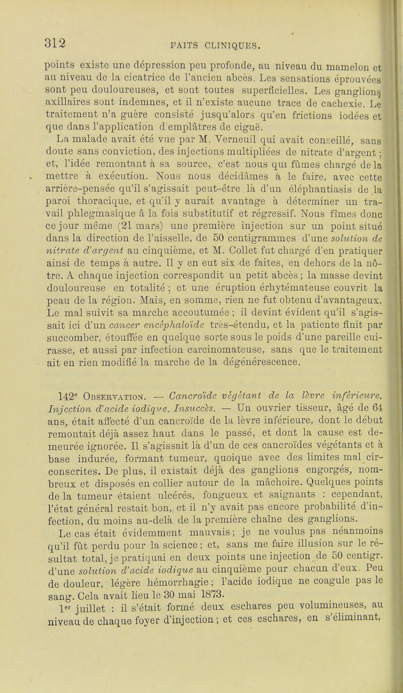 points existe une dépression peu profonde, au niveau du mamelon et au niveau de la cicatrice de l'ancien abcès. Les sensations éprouvées sont peu douloureuses, et sont toutes superficielles. Les ganglion^ axillaires sont indemnes, et il n'existe aucune trace de cachexie. Le traitement n'a guère con.sisté jusqu'alors qu'en frictions iodées et que dans l'application d emplâtres de ciguë. La malade avait été vue par M. Verneuil qui avait con.seillé, sans doute sans conviction, des injections multipliées de nitrate d'argent ; et, l'idée remontant à sa source, c'est nous qui fumes chargé de la mettre à exécution. Nous nous décidâmes à le faire, avec cette arrière-pensée qu'il s'agissait peut-être là d'un éléphantiasis de la paroi thoracique, et qu'il y aurait avantage à déterminer un tra- vail phlegmasique â la fois substitutif et régressif. Nous fîmes donc ce jour même (21 mars) une première injection sur un point situé dans la direction de l'aisselle, de 50 centigrammes d'une solution de nitrate d'argent au cinquième, et M. Collet fut chargé d'en pratiquer ainsi de temps à autre. Il y en eut six de faites, en dehors de la nô- tre. A chaque injection correspondit un petit abcès ; la masse devint douloureuse en totalité ; et une éruption érhytémateuse couvrit la peau de la région. Mais, en somme, rien ne fut obtenu d'avantageux. Le mal suivit sa marche accoutumée ; il devint évident qu'il s'agis- sait ici d'un cancer encéplialo'idc très-étendu, et la patiente finit par succomber, étouffée en quelque sorte sous le poids d'une pareille cui- rasse, et aussi par infection carcinomateuse, sans que le traitement ait en rien modifié la marche de la dégénérescence. 142' Observation. — Cancroïde végétant de la lèvre inférieure. Injection d'acide iodiq^e. Insuccès. — Un ouvrier tisseur, âgé de 64 ans, était affecté d'un cancroïde de la lèvre inférieure, dont le début remontait déjà assez haut dans le passé, et dont la cause est de- meurée ignorée. Il s'agissait là d'un de ces cancroïdes végétants et à base indurée, formant tumeur, quoique avec des limites mal cir- conscrites. De plus, il existait déjà des ganglions engorgés, nom- breux et di-sposés en collier autour de la mâchoire. Quelques points de la tumeur étaient ulcérés, fongueux et saignants : cependant, l'état général restait bon, et il n'y avait pas encore probabihté d'in- fection, du moins au-delà de la première chaîne des ganglions. Le cas était évidemment mauvais ; je ne voulus pas néanmoins qu'il fut perdu pour la science ; et, sans me faire illusion sur le ré- sultat total, je pratiquai en deux points une injection de 50 centigr. d'une solution d'acide iodique au cinquième pour chacun d'eux. Peu de douleur, légère hémorrhagie ; l'acide iodique ne coagule pas le sang. Cela avait heu le 30 mai 1873. 1 juillet : il s'était formé deux eschares peu volumineuses, au niveau de chaque foyer d'injection; et ces eschares, en s'éliminant,