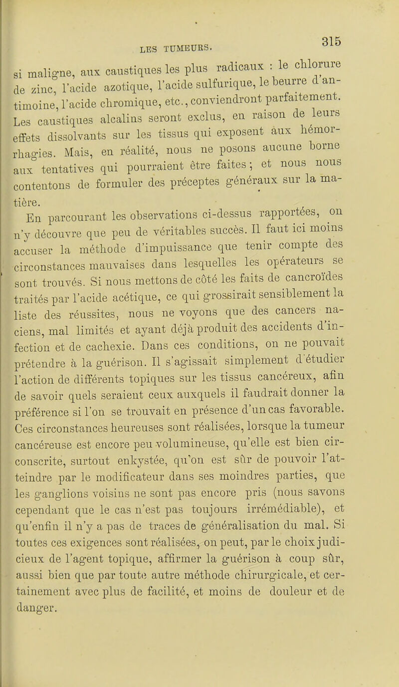 Si maligne, aux caustiques les plus radicaux : le chlorure de zinc, l'acide azotique, l'acide sulfurique, le beurre d an- timoine, l'acide chromique, etc., conviendront parfaitement. Les caustiques alcalins seront exclus, en raison de leurs effets dissolvants sur les tissus qui exposent aux hémor- rhao-ies. Mais, en réalité, nous ne posons aucune borne aux° tentatives qui pourraient être faites -, et nous nous contentons de formuler des préceptes généraux sur la ma- tière. En parcourant les observations ci-dessus rapportées, on n'y découvre que peu de véritables succès. Il faut ici moins accuser la méthode d'impuissance que tenir compte des circonstances mauvaises dans lesquelles les opérateurs se sont trouvés. Si nous mettons de côté les faits de cancroïdes traités par l'acide acétique, ce qui grossirait sensiblement la liste des réussites, nous ne voyons que des cancers na- ciens, mal limités et ayant déjà produit des accidents d'in- fection et de cachexie. Dans ces conditions, on ne pouvait prétendre à la guérison. Il s'agissait simplement d'étudier l'action de différents topiques sur les tissus cancéreux, afin de savoir quels seraient ceux auxquels il faudrait donner la préférence si l'on se trouvait en présence d'un cas favorable. Ces circonstances heureuses sont réalisées, lorsque la tumeur cancéreuse est encore peu volumineuse, qu'elle est bien cir- conscrite, surtout enkystée, qu'on est sur de pouvoir l'at- teindre par le modificateur dans ses moindres parties, que les ganglions voisins ne sont pas encore pris (nous savons cependant que le cas n'est pas toujours irrémédiable), et qu'enfin il n'y a pas de traces de généralisation du mal. Si toutes ces exigences sont réalisées, on peut, parle choix judi- cieux de l'agent topique, affirmer la guérison à coup sûr, aussi bien que par toute autre méthode chirurgicale, et cer- tainement avec plus de facilité, et moins de douleur et de danger.