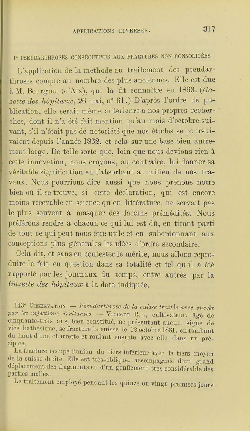 l» PSEUDAUTimOSES CONSÉCUTIVES AUX FRACTURES NON CONSOLIDÉES L'application de la méthode au traitement des pseudar- throses compte au nombre des plus anciennes. Elle est due à M. Bourguet (d'Aix), qui la fit connaître en 1863. {Ga- zette des hôpitaux, 26 mai, n 61.) D'après l'ordre de pu- blication, elle serait même antérieure à nos propres recher- ches, dont il n'a été fait mention qu'au mois d'octobre sui- vant, s'il n'était pas de notoriété que nos études se poursui- vaient depuis l'année 1862, et cela sur une base bien autre- ment large. De telle sorte que, loin que nous devions rien à cette innovation, nous cro^'^ons, au contraire, lui donner sa véritable signification en l'absorbant au milieu de nos tra- vaux. Nous pourrions dire aussi que nous prenons notre bien où il se trouve, si cette déclaration, qui est encore moins recevable en science qu'en littérature, ne servait pas le plus souvent à masquer des larcins prémédités. Nous préférons rendre à chacun ce qui lui est dû, en tirant parti de tout ce qui peut nous être utile et en subordonnant aux conceptions plus générales les idées d'ordre secondaire. Cela dit, et sans en contester le mérite, nous allons repro- duire le fait en question dans sa totalité et tel qu'il a été rapporté par les journaux du temps, entre autres par la Gazette des hôpitaux à la date indiquée. 143 Observation. — Pseudarthrose de la cuisse traitée avec succès par les injections irritantes. — Vincent R..., cultivateur, âgé de cinquante-trois ans, bien constitué, ne présentant aucun signe de vice diatliésique, se fracture la cuisse le 12 octobre 1861, en tombant du haut d'une charrette et roulant ensuite avec elle dans un pré- cipice. La fracture occupe l'union du tiers inférieur avec le tiers moyen de la cuisse droite. Elle est très-oblique, accompagnée d'un graûd déplacement des fragments et d'un gonflement très-considérable des parties molles. Le traitement employé pendant les quinze ou vingt premiers jours