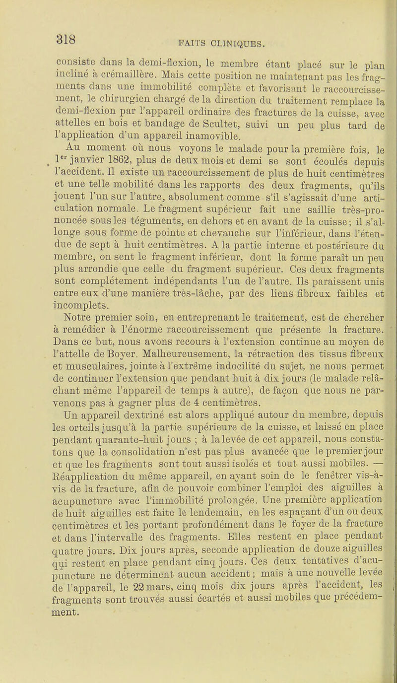 818 FAITS CLINIQUES. consiste dans la demi-flexion, le membre étant placé sur le plan incliné à crémaillère. Mais cette position ne maintenant pas les frag- ments dans une immobilité complète et favorisant le raccourcisse- ment, le chirurgien chargé de la direction da traitement remplace la demi-flexion par l'appareil ordinaire des fractures de la cuisse, avec attelles en bois et bandage de Scultet, suivi un peu plus tard de l'application d'un appareil inamovible. Au moment où nous voyons le malade pour la première fois, le ^ 1 janvier 1862, plus de deux mois et demi se sont écoulés depuis l'accident. Il existe un raccourcissement de plus de huit centimètres et une telle mobilité dans les rapports des deux fragments, qu'ils jouent l'un sur l'autre, absolument comme s'il s'agissait d'une arti- culation normale. Le fragment supérieur fait une saillie très-pro- noncée sous les téguments, en dehors et en avant de la cuisse ; il s'al- longe sous forme de pointe et chevauche sur l'inférieur, dans l'éten- due de sept à huit centimètres. A la partie interne et postérieure du membre, on sent le fragment inférieur, dont la forme paraît un peu plus arrondie que celle du fragment supérieur. Ces deux fragments sont complètement indépendants l'un de l'autre. Ils paraissent unis entre eux d'une manière très-lâche, par des liens fibreux faibles et incomplets. Notre premier soin, en entreprenant le traitement, est de chercher à remédier à l'énorme raccourcissement que présente la fracture. Dans ce but, nous avons recours à l'extension continue au moyen de l'attelle de Boyer. Malheureusement, la rétraction des tissus fibreux et musculaires, jointe à l'extrême indocilité du sujet, ne nous permet de continuer l'extension que pendant huit à dix jours (le malade relâ- chant même l'appareil de temps à autre), de façon que nous ne par- venons pas à gagner plus de 4 centimètres. Un appareil dextriné est alors appliqué autour du membre, depuis les orteils jusqu'à la partie supérieure de la cuisse, et laissé en place pendant quarante-huit jours ; à la levée de cet appareil, nous consta- tons que la consolidation n'est pas plus avancée que le premier jour et que les fragments sont tout aussi isolés et tout aussi mobiles. — Iléapplication du même appareil, en ayant soin de le fenêtrer vis-à- vis de la fracture, afin de pouvoir combiner l'emploi des aiguilles à acupuncture avec l'immobilité prolongée. Une première application de huit aiguilles est faite le lendemain, en les espaçant d'un ou deux centimètres et les portant profondément dans le foyer de la fracture et dans l'intervalle des fragments. Elles restent en place pendant quatre jours. Dix jours après, seconde application de douze aiguilles qui restent en place pendant cinq jours. Ces deux tentatives d'acu- puncture ne déterminent aucun accident ; mais à une nouvelle levée de l'appareil, le 32 mars, cinq mois dix jours après l'accident, les fragments sont trouvés aussi écartés et aussi mobiles que précédem- ment.
