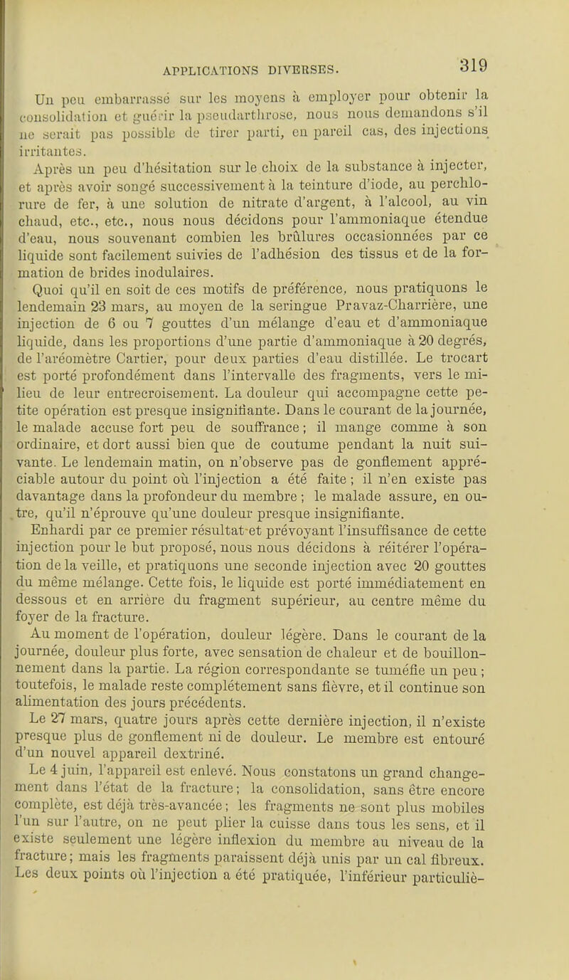 Uu pou embaiTiissé sur les moyens à employer pour obtenir la consolidation et guôm' la pseudartlirose, nous nous demandons s'il no serait pas possible do tirer parti, en pareil cas, des injections irritantes. Après un peu d'hésitation sur le choix de la substance à injecter, et après avoir songé successivement à la teinture d'iode, au perchlo- rure de fer, à une solution de nitrate d'argent, à l'alcool, au vin chaud, etc., etc., nous nous décidons pour l'ammoniaque étendue d'eau, nous souvenant combien les brûlures occasionnées par ce liquide sont facilement suivies de l'adhésion des tissus et de la for- mation de brides inodulaires. Quoi qu'il en soit de ces motifs de préférence, nous pratiquons le lendemain 23 mars, au moyen de la seringue Pravaz-Charrière, une injection de 6 ou 7 gouttes d'un mélange d'eau et d'ammoniaque liquide, dans les proportions d'une partie d'ammoniaque à 20 degrés, de l'aréomètre Cartier, pour deux parties d'eau distillée. Le trocart est porté profondément dans l'intervalle des fragments, vers le mi- lieu de leur entrecroisement. La douleur qui accompagne cette pe- tite opération est presque insignidante. Dans le courant de la journée, le malade accuse fort peu de souiïrance ; il mange comme à son ordinaire, et dort aussi bien que de coutume pendant la nuit sui- vante. Le lendemain matin, on n'observe pas de gonflement appré- ciable autour du point oii l'injection a été faite ; il n'en existe pas davantage dans la profondeur du membre ; le malade assure, en ou- ,tre, qu'il n'éprouve qu'une douleur presque insignifiante. Enhardi par ce premier résultat-et prévoyant l'insuffisance de cette injection pour le but proposé, nous nous décidons à réitérer l'opéra- tion delà veille, et pratiquons une seconde injection avec 20 gouttes du même mélange. Cette fois, le liquide est porté immédiatement en dessous et en arrière du fragment supérieur, au centre même du foyer de la fracture. Au moment de l'opération, douleur légère. Dans le courant de la journée, douleur plus forte, avec sensation de chaleur et de bouillon- nement dans la partie. La région correspondante se tuméfie un peu; toutefois, le malade reste complètement sans fièvre, et il continue son alimentation des jours précédents. Le 27 mars, quatre jours après cette dernière injection, il n'existe presque plus de gonflement ni de douleur. Le membre est entouré d'un nouvel appareil dextriné. Le 4 juin, l'appareil est enlevé. Nous constatons un grand change- ment dans l'état de la fracture ; la consolidation, sans être encore complète, est déjà très-avancée; les fragments ne sont plus mobiles l'un sur l'autre, on ne peut plier la cuisse dans tous les sens, et il existe seulement une légère inflexion du membre au niveau de la fracture; mais les fragments paraissent déjà unis par un cal fibreux. Les deux points où l'injection a été pratiquée, l'inférieur particuliè-