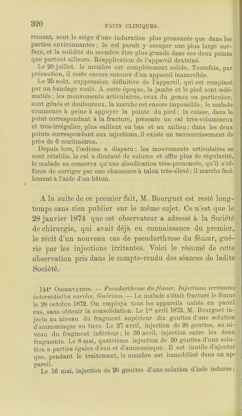 FAITS CLINIQUES. rement, sont le siège d'une induration plus prononcée que dans les parties environnantes ; le col paraît y occuper une plus large sur- face, et la solidité du membre être plus grande dans ces deux points que partout ailleurs. Réapplication de l'appareil dextriné. Le 20 juillet, le membre est complètement solide. Toutefois, par précaution, il reste encore entouré d'un appareil inamovible. Le 25 août, suppression déiînitive de l'appareil, qui est remplace par un bandage roulé. A cette époque, la jambe et le pied sont œdé- jBatiés ; les mouvements articulaires, ceux du genou en particulier, sont gênés et douloureux, la marche est encore impossible ; le malade commence à peine à appuyer la pointe du pied ; la cuisse, dans le point correspondant à la fracture, présente un cal très-volumineux et très-irrégulier, plus saillant en bas et au milieu ; dans les deux points correspondant aux injections, il existe un raccourcissement de près de 6 centimètres. Depuis lors, l'œdème a disparu ; les mouvements articulaires se sont rétablis, le cal a diminué de volume et offre plus de régularité, le malade ne conserva qu'une claudication très-prononcée, qu'il s'ef- force de corriger par une chaussure à talon très-élevé ; il marche faci- lement à l'aide d'un bâton. A la suite de ce premier fait, M. Bourg-uet est resté long- temps sans rien publier sur le même sujet. Ce n'est que le 28 janvier 1874 que cet observateur a adressé à la Société de chirurgie, qui avait déjà eu connaissance du premier, le récit d'un nouveau cas de pseudarthrose du fémur, gué- rie par les injections irritantes. Voici le résumé de cette observation pris dans le compte-rendu des séances de ladite Société. 144* Observation. — Pseudarthrose du fémur. Injections irritantes interstitielles variées. Guérison. — Le malade s'était fracturé le fémur- le 28 octobre 1872. On employa tous les appareils usités en pareil cas, sans obtenir la consolidation. Le 1 avril 1873, M. Bourguet in- jecta au niveau du fragment supérieur dix gouttes d'une solution d'ammoniaque au tiers. Le 27 avril, injection de 20 gouttes, au ni- veau du fragment inférieur ; le 30 avril, injection entre les deux fragments. Le 8 mai, quatrième injection de 20 gouttes d'une solu- tion à parties égales d'eau et d'ammoniaque. Il est inutile d'ajouter que, pendant le traitement, le membre est immobilisé dans un ap- pareil. , . j Le 16 mai, injection de 20 gouttes d'une solution d'iode loduree; I