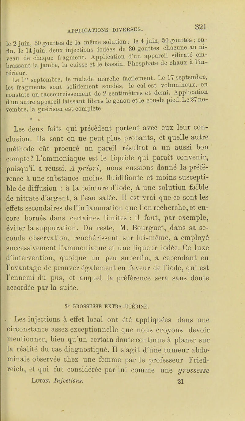le 2 juin, 50 gouttes de la même solution ; le 4 juin, 50 gouttes ; en- fin, le 14 juin, deux injections iodées de 30 gouttes chacune au ni- veau de chaque f,-agment. Application d'un appareil silicate em- brassant la jambe, la cuisse et le bassin. Phosphate de chaux a 1 in- térieur. T +1, Le 1 septembre, le malade marche facilement. Le 17 septemore, les fragments sont solidement soudés, le cal est volumineux, on constate un raccourcissement de 2 centimètres et demi. Application d'un autre appareil laissant libres le genou et le cou-de pied. Le 27 no- vembre, la guérison est complète. Les deux faits qui précèdent portent avec eux leur con- clusion. Ils sont on ne peut plus probants, et quelle autre méthode eût procuré un pareil résultat à un aussi bon compte ? L'ammoniaque est le liquide qui paraît convenir, puisqu'il a réussi. A priori, nous eussions donné la préfé- rence à une substance moins fluidifiante et moins suscepti- ble de diffusion : à la teinture d'iode, à une solution faible de nitrate d'argent, à l'eau salée. Il est vrai que ce sont les effets secondaires de l'inflammation que l'on recherclie, et en- core bornés dans certaines limites : il faut, par exemple, éviter la suppuration. Du reste, M. Bourguet, dans sa se- conde observation, renchérissant sur lui-même, a employé successivement l'ammoniaque et une liqueur iodée. Ce luxe d'intervention, quoique un peu superflu, a cependant eu l'avantage de prouver également en faveur de l'iode, qui est l'ennemi du pus, et auquel la préférence sera sans doute accordée parla suite. 2° GROSSESSE EXTRA-UTÉRINE. • Les injections à effet local ont été appliquées dans une circonstance assez exceptionnelle que nous croyons devoir mentionner, bien qu'un certain doute continue à planer sur la réalité du cas diagnostiqué. Il s'agit d'une tumeur abdo- minale observée chez une femme par le professeur Fried- reich, et qui fut considérée par lui comme une grossesse LuTON. Injections. 21