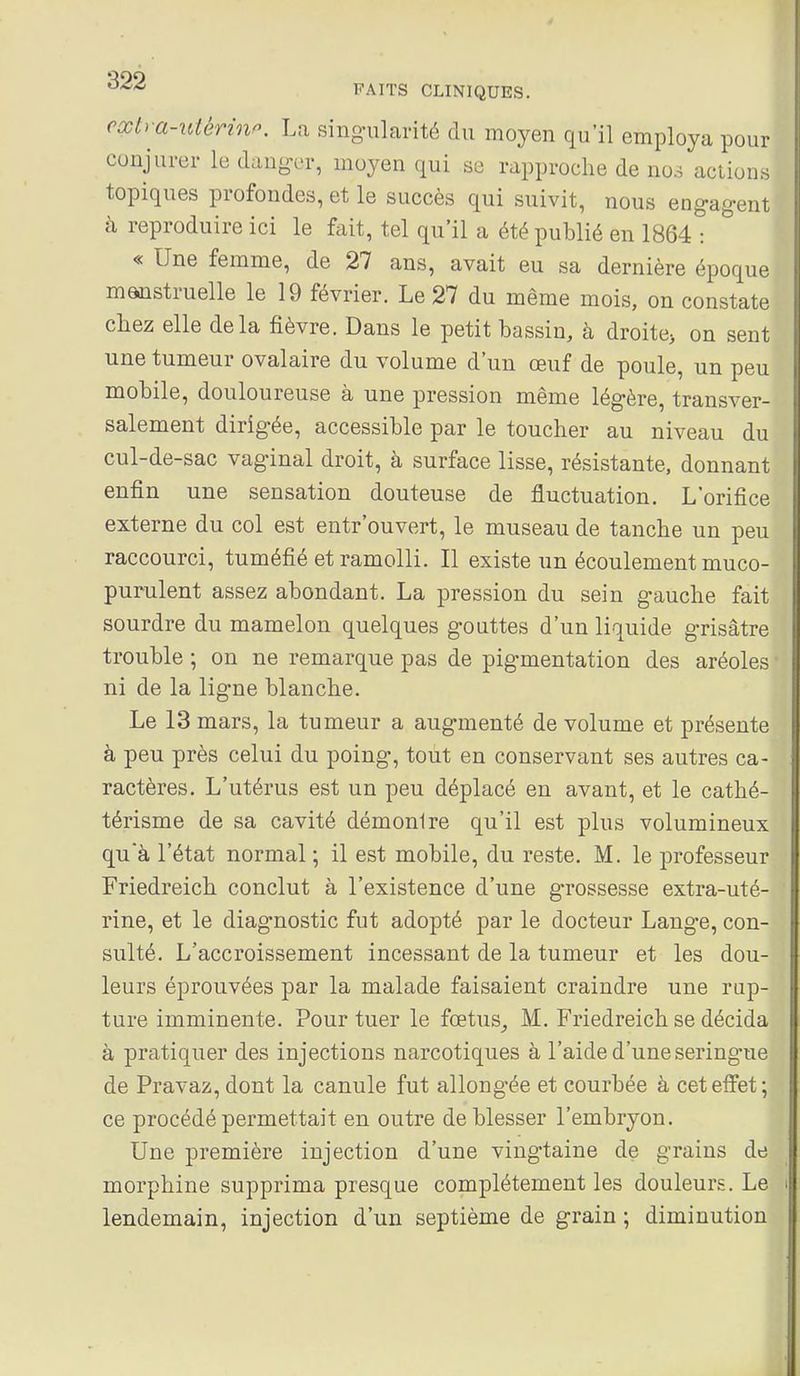 cxtra-utérinp. La sing-nlarité du moyen qu'il employa pour conjurer le daug-er, moyen qui se rapproche de no.^ actions topiques profondes, et le succès qui suivit, nous engag-ent à reproduire ici le fait, tel qu'il a été publié en 1864 : « Une femme, de 27 ans, avait eu sa dernière époque manstruelle le 19 février. Le 27 du même mois, on constate chez elle delà fièvre. Dans le petit bassin, à droitej on sent une tumeur ovalaire du volume d'un œuf de poule, un peu mobile, douloureuse à une pression même légère, transver- salement dirigée, accessible par le toucher au niveau du cul-de-sac vaginal droit, à surface lisse, résistante, donnant enfin une sensation douteuse de fluctuation. L'orifice externe du col est entr'ouvert, le museau de tanche un peu raccourci, tuméfié et ramolli. Il existe un écoulement muco- puralent assez abondant. La pression du sein gauche fait sourdre du mamelon quelques gouttes d'un liquide grisâtre trouble ; on ne remarque pas de pigmentation des aréoles ni de la ligne blanche. Le 13 mars, la tumeur a augmenté de volume et présente à peu près celui du poing, tout en conservant ses autres ca- ractères. L'utérus est un peu déplacé en avant, et le cathé- térisme de sa cavité démonire qu'il est plus volumineux quà l'état normal ; il est mobile, du reste. M. le professeur Friedreich conclut à l'existence d'une grossesse extra-uté- rine, et le diagnostic fut adopté par le docteur Lange, con- sulté. L'accroissement incessant de la tumeur et les dou- leurs éprouvées par la malade faisaient craindre une rup- ture imminente. Pour tuer le fœtus^ M. Friedreich se décida à pratiquer des injections narcotiques à l'aide d'une seringue de Pravaz, dont la canule fut allongée et courbée à cet effet ; ce procédé permettait en outre de blesser l'embryon. Une première injection d'une vingtaine de grains de morphine supprima presque complètement les douleurs. Le lendemain, injection d'un septième de grain ; diminution
