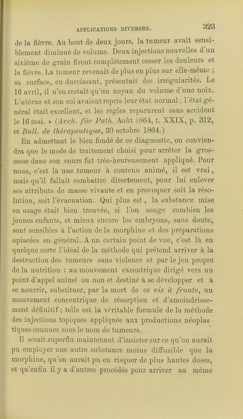 de la fièvre. Au bout de deux jours, la tumeur avait sensi- blement diminué de volume. Deux injections nouvelles d'un sixième de g-rain firent complètement cesser les douleurs et la fièvre. La tumeur revenait de plus en plus sur elle-même ; sa surface, en durcissant, présentait des irrégularités. Le 16 avril, il n'en restait qu'un noyau du volume d'une noix. L'utérus et son col avaient repris leur état normal ; l'état gé- néral était excellent, et les règles reparurent sans accident le 16 mai. » (Arch. fur Patli. Août 1864, t. XXIX, p. 312, et Bull, de thérapeutique, 30 octobre 1864.) En admettant le bien fondé de ce diagnostic, on convien- dra que le mode de traitement choisi pour arrêter la gros- sesse dans son cours fut très-iieureusement appliqué. Pour nous, c'est là une tumeur à contenu animé, il est vrai, mais qu'il fallait combattre directement, pour lui enlever ses attributs de masse vivante et en provoquer soit la réso- lution, soit l'évacuation. Qui plus est, la substance mise en usage était bien trouvée, si l'on songe combien les jeunes enfants, et mieux encore les embryons, sans doute, sont sensibles à l'action de la morphine et des préparations opiacées en général. A un certain point de vue, c'est là en quelque sorte l'idéal de la méthode qui prétend arriver à la destruction des tumeurs sans violence et par le jeu propre de la nutrition : au mouvement excentrique dirigé vers un point d'appel animé ou non et destiné à se développer et à se nourrir, substituer, par la mort de ce vis à fronte., un mouvement concentrique de résorption et d'amoindrisse- ment définitif ; telle est la véritable formule de la méthode des injections topiques appliquée aux productions néoplas- tiques connues sous le nom de tumeurs. Il serait superflu maintenant d'insister sur ce qu'on aurait pu employer une autre substance moins diffusible que la morphine, qu'on aurait pu en risquer de plus hautes doses, et qu'enfin il y a d'autres procédés pour arriver au même