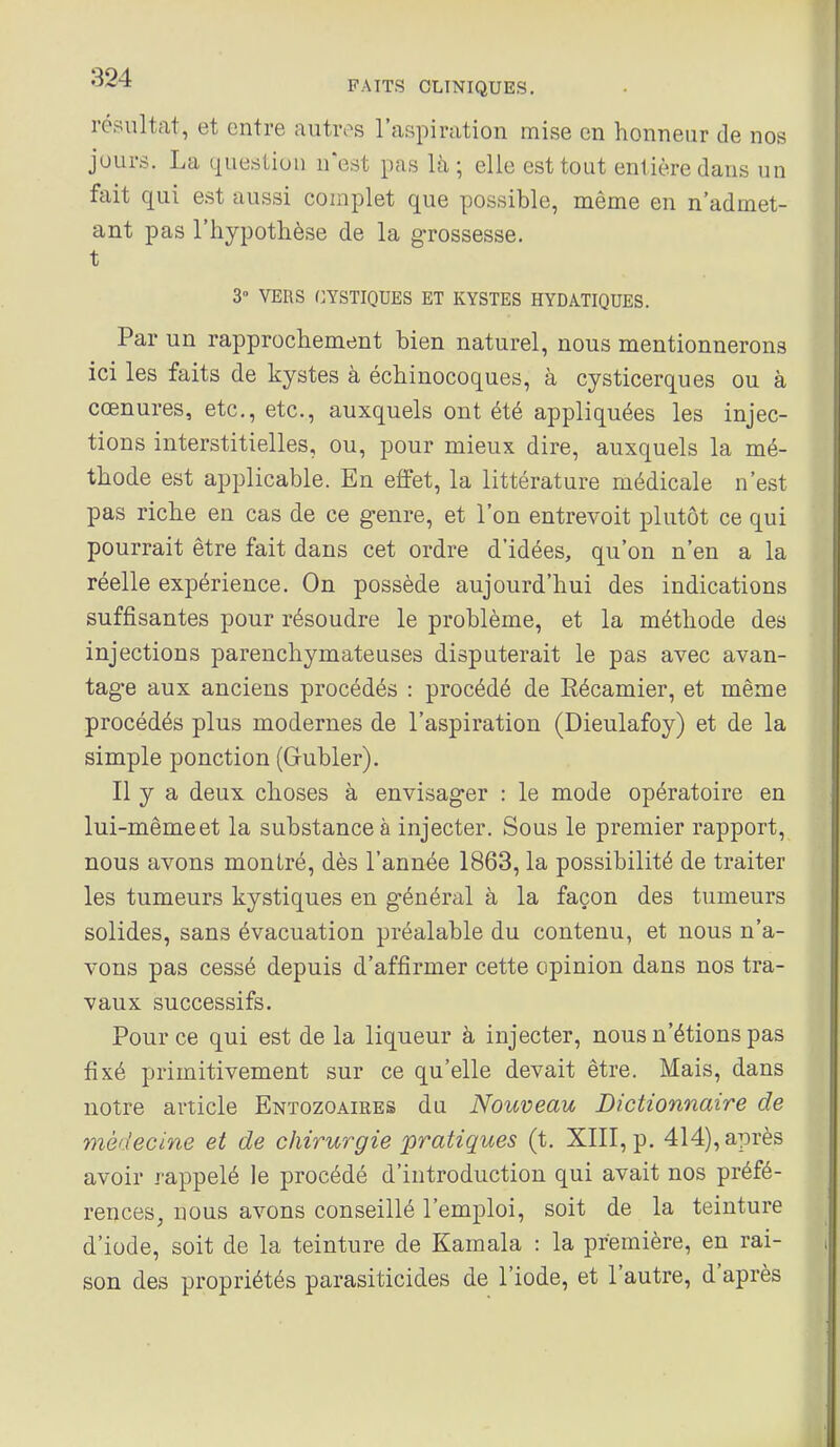 résultat, et entre autivs l'aspiration mise en honneur de nos jours. La question n'est pas là; elle est tout entière dans un fait qui e.st aussi complet que possible, même en n'admet- ant pas l'hypothèse de la grossesse, t 3° VERS GYSTIQUES ET KYSTES HYDATIQUES. Par un rapprochement bien naturel, nous mentionnerons ici les faits de kystes à échinocoques, à cysticerques ou à cœnures, etc., etc., auxquels ont été appliquées les injec- tions interstitielles, ou, pour mieux dire, auxquels la mé- thode est applicable. En effet, la littérature médicale n'est pas riche en cas de ce genre, et l'on entrevoit plutôt ce qui pourrait être fait dans cet ordre d'idées, qu'on n'en a la réelle expérience. On possède aujourd'hui des indications suffisantes pour résoudre le problème, et la méthode des injections parenchymateuses disputerait le pas avec avan- tage aux anciens procédés : procédé de Eécamier, et même procédés plus modernes de l'aspiration (Dieulafoy) et de la simple ponction (Gubler). Il y a deux choses à envisager : le mode opératoire en lui-même et la substance à injecter. Sous le premier rapport, nous avons montré, dès l'année 1863, la possibilité de traiter les tumeurs kystiques en général à la façon des tumeurs solides, sans évacuation préalable du contenu, et nous n'a- vons pas cessé depuis d'affirmer cette opinion dans nos tra- vaux successifs. Pour ce qui est de la liqueur à injecter, nous n'étions pas fixé primitivement sur ce qu'elle devait être. Mais, dans notre article Entozoaires du Nouveau Dictionnaire de médecine et de chirurgie pratiques (t. XIII, p. 414), après avoir rappelé le procédé d'introduction qui avait nos préfé- rences, nous avons conseillé l'emploi, soit de la teinture d'iode, soit de la teinture de Kamala : la première, en rai- son des propriétés parasiticides de l'iode, et l'autre, d'après