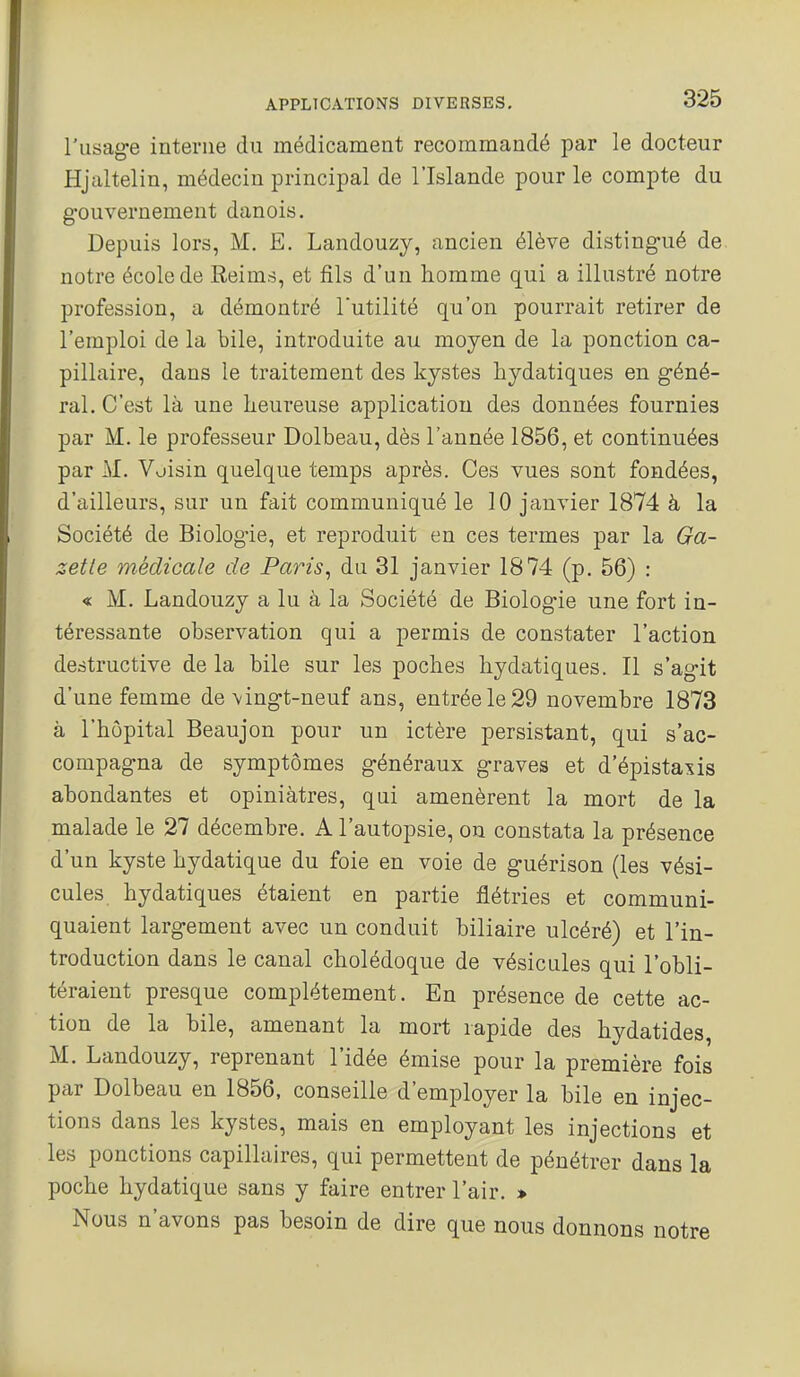 l'usage interne du médicament recommandé par le docteur Hjaltelin, médecin principal de l'Islande pour le compte du gouvernement danois. Depuis lors, M, E. Landouzy, ancien élève distingué de notre école de Reims, et fils d'un homme qui a illustré notre profession, a démontré Tutilité qu'on pourrait retirer de l'emploi de la bile, introduite au moyen de la ponction ca- pillaire, dans le traitement des kystes hydatiques en géné- ral. C'est là une heureuse application des données fournies par M. le professeur Dolbeau, dès l'année 1856, et continuées par M. Voisin quelque temps après. Ces vues sont fondées, d'ailleurs, sur un fait communiqué le 10 janvier 1874 à la Société de Biologie, et reproduit en ces termes par la Ga- zette médicale de Paris^ du 31 janvier 1874 (p. 56) : « M. Landouzy a lu à la Société de Biologie une fort in- téressante observation qui a permis de constater l'action destructive de la bile sur les poches hydatiques. Il s'agit d'une femme de\ingt-neuf ans, entrée le 29 novembre 1873 à l'hôpital Beaujon pour un ictère persistant, qui s'ac- compagna de symptômes généraux graves et d'épistaxis abondantes et opiniâtres, qui amenèrent la mort de la malade le 27 décembre. A l'autopsie, ou constata la présence d'un kyste hydatique du foie en voie de guérison (les vési- cules hydatiques étaient en partie flétries et communi- quaient largement avec un conduit biliaire ulcéré) et l'in- troduction dans le canal cholédoque de vésicules qui l'obli- téraient presque complètement. En présence de cette ac- tion de la bile, amenant la mort rapide des hydatides, M. Landouzy, reprenant l'idée émise pour la première fois par Dolbeau en 1856, conseille d'employer la bile en injec- tions dans les kystes, mais en employant les injections et les ponctions capillaires, qui permettent de pénétrer dans la poche hydatique sans y faire entrer l'air. » Nous n'avons pas besoin de dire que nous donnons notre