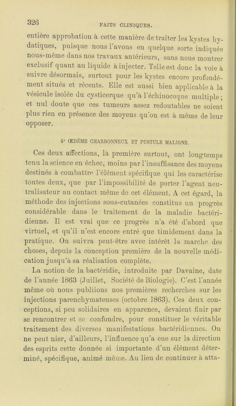 entière approbation à cette manière de traiter les kystes liy- datiques, puisque nous l'avons en quelque sorte indiquée nous-même dans nos travaux antérieurs, sans nous montrer exclusif quant au liquide à injecter. Telle est donc la voie à suivre désormais, surtout pour les kystes encore profondé- ment situés et récents. Elle est aussi bien applicable à la vésicule isolée du cysticerque qu'à l'écbinocoque multiple ; et nul doute que ces tumeurs assez redoutables ne soient plus rien en présence des moyens qu'on est à même de leur opposer. 4° ŒDÈME CHARBONNEUX ET PUSTULE MALIGNE. Ces deux affections, là première surtout, ont long-temps tenu la science en échec, moins par l'insuffisance des moyens destinés à combattre l'élément spécifique qui les caractérise toutes deux, que par l'impossibilité de porter l'agent neu- tralisateur au contact même de cet élément. A cet égard, la méthode des injections sous-cutanées constitue un progrès considérable dans le traitement de la maladie bactéri- dienne. Il est vrai que ce progrès n'a été d'abord que virtuel, et qu'il n'est encore entré que timidement dans la pratique. On suivra peut-être avec intérêt la marche des choses, depuis la conception première de la nouvelle médi- cation jusqu'à sa réalisation complète. La notion de la bactéridie, introduite par Davaine, date de l'année 1863 (Juillet, Société de Biologie). C'est l'année même où nous publiions nos premières recherches sur les injections parenchymateuses (octobre 1863). Ces deux con- ceptions, si peu solidaires en apparence, devaient finir par se rencontrer et se confondre, pour constituer le véritable traitement des diverses manifestations bactéridieunes. On ne peut nier, d'ailleurs, l'influence qu'a eue sur la direction des esprits cette donnée si importante d'un élément déter- miné, spécifique, animé même. Au lieu de continuer à atta-