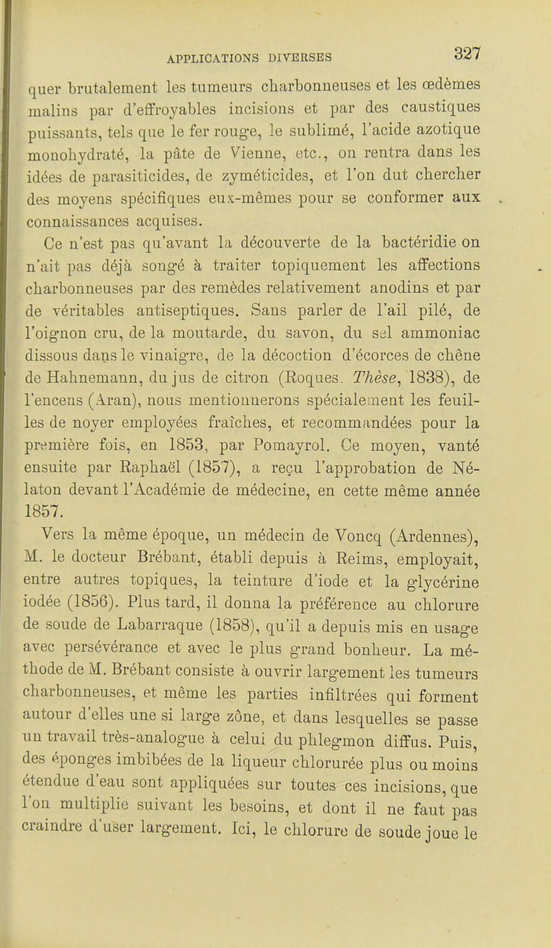 quer brutalement les tumeurs charboniieuses et les œdèmes malins par d'effroyables incisions et par des caustiques puissants, tels que le fer roug-e, le sublimé, l'acide azotique monohydraté, la pâte de Vienne, etc., on rentra dans les idées de parasiticides, de zyméticides, et l'on dut clierclier des moyens spécifiques eux-mêmes pour se conformer aux connaissances acquises. Ce n'est pas qu'avant la découverte de la bactéridie on n'ait pas déjà songé à traiter topiquement les affections charbonneuses par des remèdes relativement anodins et par de véritables antiseptiques. Sans parler de l'ail pilé, de l'oignon cru, de la moutarde, du savon, du sel ammoniac dissous dans le vinaig-re, de la décoction d'écorces de chêne de Hahnemann, du jus de citron (Roques. Thèse, 1838), de l'encens (Aran), nous mentionnerons spécialement les feuil- les de noyer employées fraîches, et recommandées pour la première fois, en 1853, par Pomayrol. Ce moyen, vanté ensuite par Raphaël (1857), a reçu l'approbation de Né- laton devant l'Académie de médecine, en cette même année 1857. Vers la même époque, un médecin de Voncq (Ardennes), M. le docteur Brébant, établi depuis à Reims, employait, entre autres topiques, la teinture d'iode et la glycérine iodée (1856). Plus tard, il donna la préférence au chlorure de soude de Labarraque (1858), qu'il a depuis mis en usage avec persévérance et avec le plus grand bonheur. La mé- thode de M. Brébant consiste à ouvrir largement les tumeurs charbonneuses, et même les parties infiltrées qui forment autour d'elles une si large zône, et dans lesquelles se passe un travail très-analogue à celui du phlegmon diffus. Puis, des éponges imbibées de la liqueur chlorurée plus ou moins étendue d'eau sont appliquées sur toutes ces incisions, que l'on multiplie suivant les besoins, et dont il ne faut pas craindre d'user largement. Ici, le chlorure de soude ioue le
