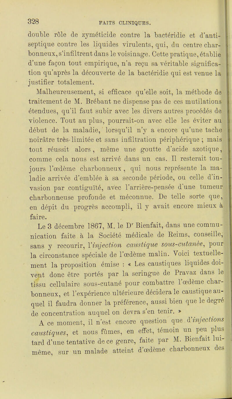 double rôle de zyméticide contre la bactéridie et d'anti- septique contre les liquides virulents, qui, du centre char- bonneux, s'infiltrent dans le voisinage. Cette pratique, établie d'une façon tout empirique, n'a reçu sa véritable significa- tion qu'après la découverte de la bactéridie qui est venue la justifier totalement. Malheureusement, si efficace qu'elle soit, la méthode d^ traitement de M. Brébant ne dispense pas de ces mutilations étendues, qu'il faut subir avec les divers autres procédés de violence. Tout au plus, pourrait-on avec elle les éviter au début de la maladie, lorsqu'il n'y a encore qu'une tache noirâtre très-limitée et sans infiltration périphérique; mais tout réussit alors, même une goutte d'acide azotique, comme cela nous est arrivé dans un cas. Il resterait tou- jours l'œdème charbonneux , qui nous représente la ma- ladie arrivée d'emblée à sa seconde période, ou celle d'in- vasion par contiguïté, avec l'arrière-pensée d'une tumeur charbonneuse profonde et méconnue. De telle sorte que, en dépit du progrès accompli, il y avait encore mieux à faire. Le 3 décembre 1867, M. le Bienfait, dans une commu- nication faite à la Société médicale de Reims, conseille, sans y recourir, l'injection caustique sous-cutanée, pour la circonstance spéciale de l'œdème malin. Voici textuelle- ment la proposition émise : « Les caustiques liquides doi- vent donc être portés par la seringue de Pravaz dans le tissu cellulaire sous-cutané pour combattre l'œdème char- bonneux, et l'expérience ultérieure décidera le caustique au- quel il faudra donner la préférence, aussi bien que le degré de concentration auquel on devra s'en tenir. » A ce moment, il n'est encore question que à'injections caustiques, et nous fûmes, en effet, témoin un peu plus tard d'une tentative de ce genre, faite par M. Bienfait lui- même, sur un malade atteint d'œdème charbonneux des