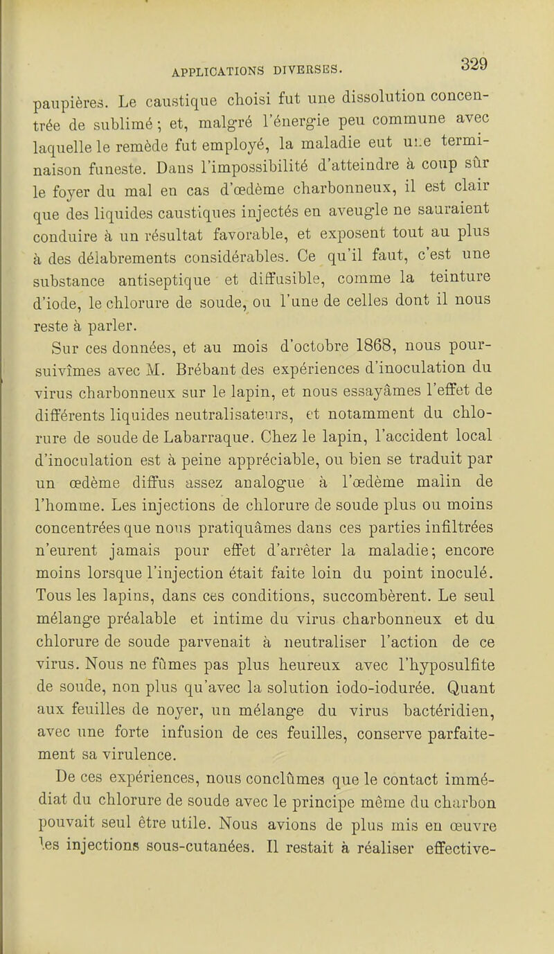 paupières. Le caustique choisi fut une dissolution concen- trée de sublimé ; et, malg-ré l'énergie peu commune avec laquelle le remède fut employé, la maladie eut uî.e termi- naison funeste. Dans l'impossibilité d'atteindre à coup sur le foyer du mal en cas d'œdème charbonneux, il est clair que des liquides caustiques injectés en aveugle ne sauraient conduire à un résultat favorable, et exposent tout au plus à des délabrements considérables. Ce qu'il faut, c'est une substance antiseptique et diffusible, comme la teinture d'iode, le chlorure de soude, ou l'une de celles dont il nous reste à parler. Sur ces données, et au mois d'octobre 1868, nous pour- suivîmes avec M. Brébant des expériences d'inoculation du virus charbonneux sur le lapin, et nous essayâmes l'effet de différents liquides neutralisateurs, et notamment du chlo- rure de soude de Labarraque. Chez le lapin, l'accident local d'inoculation est à peine appréciable, ou bien se traduit par un œdème diffus assez analogue à l'œdème malin de l'homme. Les injections de chlorure de soude plus ou moins concentrées que nous pratiquâmes dans ces parties infiltrées n'eurent jamais pour effet d'arrêter la maladie; encore moins lorsque l'injection était faite loin du point inoculé. Tous les lapins, dans ces conditions, succombèrent. Le seul mélange préalable et intime du virus charbonneux et du chlorure de soude parvenait à neutraliser l'action de ce virus. Nous ne fûmes pas plus heureux avec l'hyposulfite de soude, non plus qu'avec la solution iodo-iodurée. Quant aux feuilles de noyer, un mélange du virus bactéridien, avec une forte infusion de ces feuilles, conserve parfaite- ment sa virulence. De ces expériences, nous conclûmes que le contact immé- diat du chlorure de soude avec le principe même du charbon pouvait seul être utile. Nous avions de plus mis en œuvre \es injections sous-cutanées. Il restait à réaliser effective-