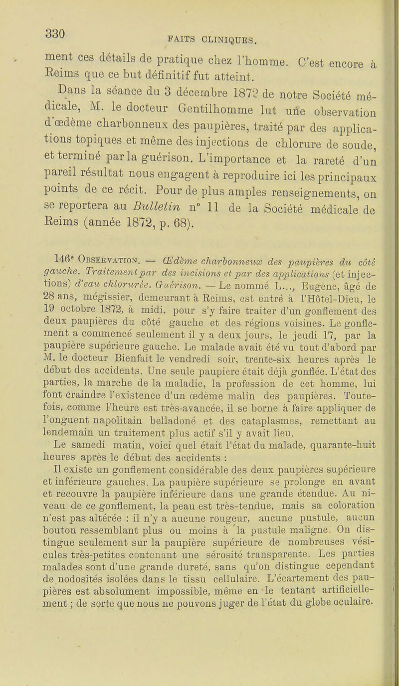 ment ces détails de pratique chez l'homme. C'est encore à Reims que ce but définitif fut atteint. Dans la séance du 3 décembre 1871? de notre Société mé- dicale, M. le docteur Gentilhomme lut une observation d'œdème charbonneux des paupières, traité par des applica- tions topiques et même des injections de chlorure de soude, et terminé parla guérison. L'importance et la rareté d'un pareil résultat nous eng-ag-ent à reproduire ici les principaux points de ce récit. Pour de plus amples renseignements, on se reportera au Bulletin u° II de la Société médicale de Reims (année 1872, p. 68). 146 Observation. — Œdème charbonneux des paupières du côté gauche. Traitement par des incisions et par des applications (et injec- tions) d'eau chlorurée. Guérison. — Le nommé L..., Eugène, âgé de 28 ans, mégissier, demeurant à Reims, est entré à l'Hôtel-Dieu, le 19 octobre 1872, à midi, pour s'y faire traiter d'un gonflement des deux pau^iières du côté gauche et des régions voisines. Le gonfle- ment a commencé seulement il y a deux jours, le jeudi 17, par la paupière supérieure gauche. Le malade avait été vu tout d'abord par M, le docteur Bienfait le vendredi soir, trente-six heures après le début des accidents. Une seule paupière était déjà gonflée. L'état des parties, la marche de la maladie, la profession de cet homme, lui font craindre l'existence d'un œdème malin des paupières. Toute- fois, comme l'heure est très-avancée, il se borne à faire appliquer de l'onguent napolitain belladone et des cataplasmes, remettant au lendemain un traitement plus actif s'il y avait lieu. Le samedi matin, voici quel était l'état du malade, quarante-huit heures après le début des accidents : Il existe un gonflement considérable des deux paupières supérieure et inférieure gauches. La paupière supérieure se prolonge en avant et recouvre la paupière inférieure dans une grande étendue. Au ni- veau de ce gonflement, la peau est très-tendue, mais sa coloration n'est pas altérée : il n'y a aucune rougeur, aucune pustule, aucun bouton ressemblant plus ou moins à la pustule maligne. On dis- tingue seulement sur la paupière supérieure de nombreuses vési- cules très-petites contenant une sérosité transparente. Les parties malades sont d'une grande dureté, sans qu'on distingue cependant de nodosités isolées dans le tissu cellulaire. L'écartement des pau- pières est absolument impossible, même en le tentant artificielle- ment ; de sorte que nous ne pouvons juger de l'état du globe oculaire.