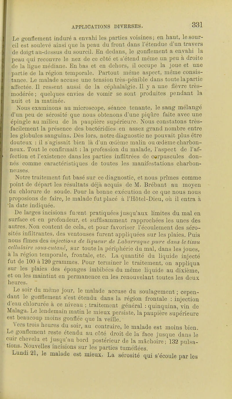 Le gonflement induré a envahi les parties voisines; en haut, le sour- cil est soulevé ainsi que la peau du front dans l'étendue d'un travers de doigt au-dessus du sourcil. En dedans, le gonflement a envahi la peau qui recouvre le nez de ce côté et s'étend mèine un peu à droite de la ligue médiane. En bas et en dehors, il occupe la joue et une partie de la région temporale. Partout même aspect, même consis- tance. Le malade accuse une tension très-pénible dans toute la partie aflectée. Il restent aussi de la céphalalgie. Il y a une fièvre très- modérée ; quelques envies de vomir se sont produites pendant la nuit et Ja matinée. Nous examinons au microscope, séance tenante, le sang mélangé d'un peu de sérosité que nous obtenons d'une piqûre faite avec une épingle au milieu de la paupière supérieure. Nous constatons très- facilement la présence des bactéridies en assez grand nombre entre les globules sanguins. Dès lors, notre diagnostic ne pouvait plus être douteux : il s agissait bien là d'un œdème malin ou œdème charbon- neux. Tout le confirmait : la profession du malade, l'aspect de l'af- fection et l'existence dans les parties infiltrées de corpuscules don- nés comme caractéristiques de toutes les manifestations charbon- neuses. Notre traitement fut basé sur ce diagnostic, et nous prîmes comme point de départ les résultats déjà acquis de M. Brébant au moyen du chlorure de soude. Pour la bonne exécution de ce que nous nous proposions de faire, le malade fut placé à l'Hôtel-Dieu, où il entra à ~la date indiquée. De larges incisions furent pratiquées jusqu'aux limites du mal en surface et en profondeur, et suffisamment rapprochées les unes des autres. Non content de cela, et pour favoriser l'écoulement des séro- sités infiltrantes, des ventouses furent appliquées sur les plaies. Puis nous fîmes des injections de liqueur de Labarraque pure dans le tissu cellulaire sous-cutané, sur toute la périphérie du mal, dans les joues, à la région temporale, frontale, etc. La quantité du liquide injecté fut de 100 à 120 grammes. Pour terminer le traitement, on appliqua sur les plaies des éponges imbibées du même liquide au dixième, et on les maintint en permanence en les renouvelant toutes les deux heures. Le soir du même jour, le malade accuse du soulagement ; cepen- dant le gonfiement s'est étendu dans la région frontale : injection d'eau chlorurée à ce niveau ; traitement général : quinquina, vin de Malaga. Le lendemain matin le mieux persiste, la paupière supérieure est beaucoup moins gonfiée que la veille. Vers trois heures du soir, au contraire, le malade est moins bien Le gonflement reste étendu au côté droit de la face jusque dans le cun- chevelu et jusqu'au bord postérieur de la mâchoire; 133 pulsa- tions. Nouvelles incisions sur les parties tuméfiées. Lundi 21, le malade est mieux. La sérosité qui s'écoule par les