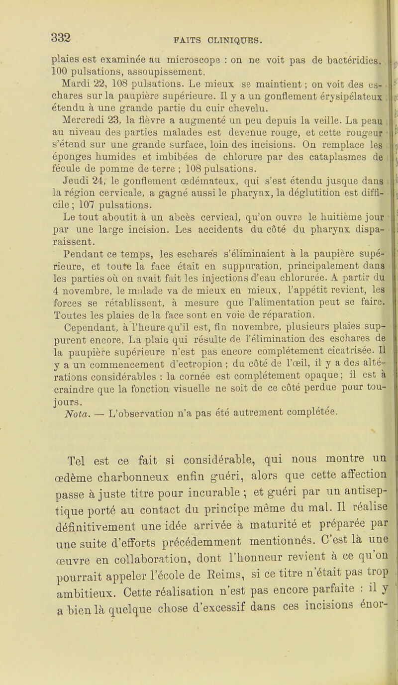 plaies est examinée au microscope : on ne voit pas de bactéridies. 100 pulsations, assoupissement. Mardi 22, 108 pulsations. Le mieux se maintient ; on voit des cs- chares sur la paupière supérieure. Il y a un gonflement érysipélateux étendu à une grande partie du cuir chevelu. Mercredi 23, la fièvre a augmenté un peu depuis la veille. La peau au niveau des parties malades est devenue rouge, et cette rougour s'étend sur une grande surface, loin des incisions. On remplace les éponges humides et imbibées de chlorure par des cataplasmes de fécule de pomme de terre ; 108 pulsations. Jeudi 24, le gonflement oedémateux, qui s'est étendu jusque dans la région cervicale, a gagné aussi le pharynx, la déglutition est diffi- cile ; 107 pulsations. Le tout aboutit à un abcès cervical, qu'on ouvre le huitième jour par une large incision. Les accidents du côté du pharynx dispa- raissent. Pendant ce temps, les escharès s'éliminaient à la paupière supé- rieure, et toute la face était en suppuration, principalement dans les parties où on avait fait les injections d'eau chlorurée. A partir du 4 novembre, le malade va de mieux en mieux, l'appétit revient, les forces se rétablissent, à mesure que l'aHmentation peut se faire. Toutes les plaies de la face sont en voie de réparation. Cependant, à l'heure qu'il est, fin novembre, plusieurs plaies sup- purent encore. La plaie qui résulte de l'élimination des eschares de la paupière supérieure n'est pas encore complètement cicatrisée. Il y a un commencement d'ectropion ; du côté de l'oeil, il y a des alté- rations considérables : la cornée est complètement opaque ; il est à craindre que la fonction visuelle ne soit de ce côté perdue pour tou- jours. Nota. — L'observation n'a pas été autrement complétée. Tel est ce fait si considérable, qui nous montre un œdème charbonneux enfin guéri, alors que cette affection passe à juste titre poar incurable ; et guéri par un antisep- tique porté au contact du principe même du mal. Il réalise définitivement une idée arrivée à maturité et préparée par une suite d'efforts précédemment mentionnés. C'est là une œuvre en collaboration, dont l'honneur revient à ce qu'on pourrait appeler l'école de Eeims, si ce titre n'était pas trop ambitieux. Cette réalisation n'est pas encore parfaite : il y bien là quelque chose d'excessif dans ces incisions énor-