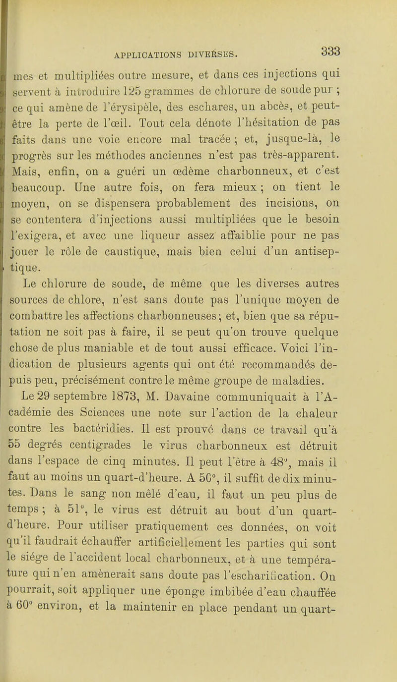 mes et multipliées outre mesure, et dans ces injections qui servent à introduire 1:^5 grammes de chlorure de soude pur ; ce qui amène de l'érysipèle, des escliares, un abcès, et peut- être la perte de l'œil. Tout cela dénote l'hésitation de pas faits dans une voie encore mal tracée ; et, jusque-là, le progrès sur les méthodes anciennes n'est pas très-apparent. Mais, enfin, on a guéri un œdème charbonneux, et c'est beaucoup. Une autre fois, on fera mieux ; on tient le moyen, on se dispensera probablement des incisions, on se contentera d'injections aussi multipliées que le besoin l'exigera, et avec une liqueur assez affaiblie pour ne pas jouer le rôle de caustique, mais bien celui d'un antisep- tique. Le chlorure de soude, de même que les diverses autres sources de chlore, n'est sans doute pas l'unique moyen de combattre les affections charbonneuses; et, bien que sa répu- tation ne soit pas à faire, il se peut qu'on trouve quelque chose de plus maniable et de tout aussi efficace. Voici l'in- dication de plusieurs agents qui ont été recommandés de- puis peu, précisément contrôle même groupe de maladies. Le 29 septembre 1873, M. Davaine communiquait à l'A- cadémie des Sciences une note sur l'action de la chaleur contre les bactéridies. Il est prouvé dans ce travail qu'à 55 degrés centigrades le virus charbonneux est détruit dans l'espace de cinq minutes. Il peut l'être à 48% mais il faut au moins un quart-d'heure. A 50°, il suffit de dix minu- tes. Dans le sang non mêlé d'eau, il faut un peu plus de temps ; à 51% le virus est détruit au bout d'un quart- d'heure. Pour utiliser pratiquement ces données, on voit qu'il faudrait échauffer artificiellement les parties qui sont le siège de l'accident local charbonneux, et à une tempéra- ture qui n'en amènerait sans doute pas l'eschariCcation. On pourrait, soit appliquer une éponge imbibée d'eau chauff'ée à 60° environ, et la maintenir en place pendant un quart-