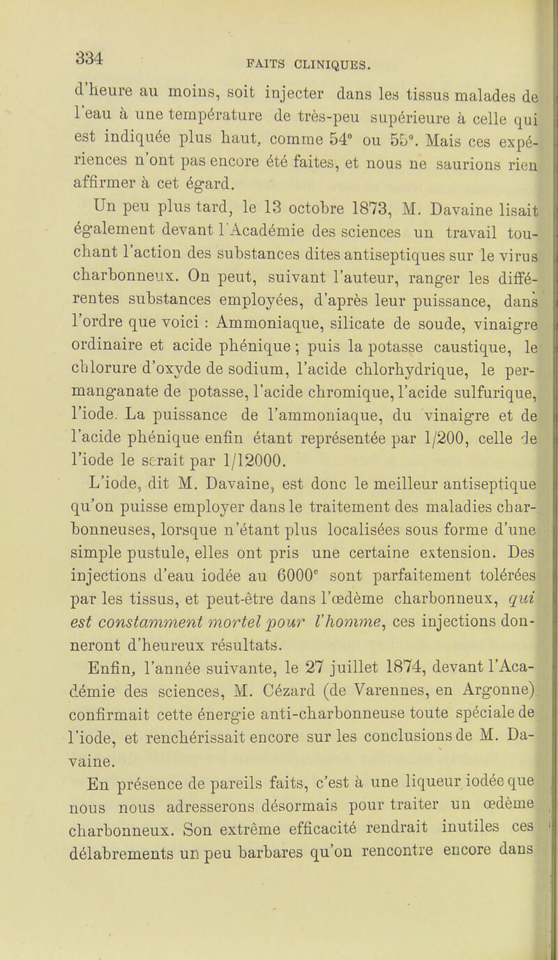 d'heure au moins, soit injecter dans les tissus malades de l'eau à une température de très-peu supérieure à celle qui est indiquée plus haut, comme 54° ou 55°. Mais ces expé- riences n'ont pas encore été faites, et nous ne saurions rien affirmer à cet égard. Un peu plus tard, le 13 octobre 1873, M. Davaine lisait ég-alement devant l'Académie des sciences un travail tou- chant l'action des substances dites antiseptiques sur le virus charbonneux. On peut, suivant l'auteur, ranger les diffé- rentes substances employées, d'après leur puissance, dans l'ordre que voici : Ammoniaque, silicate de soude, vinaigre ordinaire et acide phénique ; puis la potasse caustique, le chlorure d'oxyde de sodium, l'acide chlorhydrique, le per- manganate de potasse, l'acide chromique, l'acide sulfurique, l'iode. La puissance de l'ammoniaque, du vinaigre et de l'acide phénique enfin étant représentée par 1/200, celle de l'iode le serait par 1/12000. L'iode, dit M. Davaine, est donc le meilleur antiseptique qu'on puisse employer dans le traitement des maladies char- bonneuses, lorsque n'étant plus localisées sous forme d'une simple pustule, elles ont pris une certaine extension. Des injections d'eau iodée au 6000^ sont parfaitement tolérées par les tissus, et peut-être dans l'œdème charbonneux, qui est constamment mortel jpour l'homme^ ces injections don- neront d'heureux résultats. Enfin, l'année suivante, le 27 juillet 1874, devant l'Aca- démie des sciences, M. Cézard (de Varenues, en Argonne) confirmait cette énergie anti-charbonneuse toute spéciale de l'iode, et renchérissait encore sur les conclusions de M. Da- vaine. En présence de pareils faits, c'est à une liqueur iodée que nous nous adresserons désormais pour traiter un œdème charbonneux. Son extrême efficacité rendrait inutiles ces délabrements un peu barbares qu'on rencontre encore dans