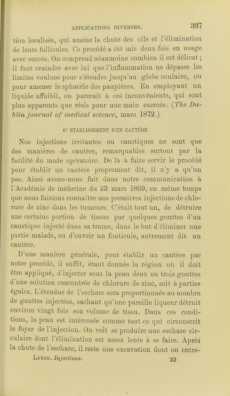 tion localisée, qui amène la cliute des cils et réliminatiou de leurs follicules. Ce procédé a été mis deux fois en usage avec succès. On comprend néanmoins combien il est délicat ; il faut craindre avec lui que l'inflammation ne dépasse les limites voulues pour s'étendre jusqu'au globe oculaire, ou pour amener le spliacèle des paupières. En employant un liquide aftaibli, on parerait à ces inconvénients, qui sont plus apparents que réels pour une main exercée, {The Du- blin journal of médical science^ mars 1872.) 6° ETABLISSEMENT D'UN CAUTÈRE. Nos injections irritantes ou caustiques ne sont que des manières de cautère, remarquables surtout par la facilité du mode opératoire. De là à faire servir le procédé pour établir un cautère proprement dit, il n'y a qu'un pas. Ainsi avons-nous fait dans notre communication à l'Académie de médecine du 23 mars 1869, en même temps que nous faisions connaître nos premières injections de chlo- rure de zinc dans les tumeurs. C'était tout un, de détruire une certaine portion de tissus par quelques gouttes d'un caustique injecté dans sa trame, dans le but d'éliminer une partie malade, ou d'ouvrir un fonticule, autrement dit un cautère. D'une manière générale, pour établir un cautère par notre procédé, il suffit, étant donnée la région où il doit être appliqué, d'injecter sous la peau deux ou trois gouttes d'une solution concentrée de chlorure de zinc, soit à parties égales. L'étendue de l'eschare sera proportionnée au nombre de gouttes injectées, sachant qu'une pareille liqueur détruit environ vingt fois son volume de tissu. Dans ces condi- tions, la peau est intéressée comme tout ce qui circonscrit le foyer de l'injection. On voit se produire une eschare cir- culaire dont l'élimination est assez lente à se faire. Après la chute de l'eschare, il reste une excavation dont on entre- LuTON. Injections, 22