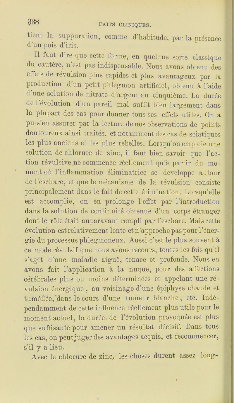 tient la suppuration, comme d'habitude, par la présence d'un pois d'iris. Il faut dire que cette forme, en quelque sorte classique du cautère, n'est pas indispensable. Nous avons obtenu des effets de révulsion plus rapides et plus avantageux par la production d'un petit plilegmon artificiel, obtenu à l'aide d'une solution de nitrate d'argent au cinquième. La durée de l'évolution d'un pareil mal suffît bien largement dans la plupart des cas pour donner tous ses effets utiles. On a pu s'en assurer par la lecture de nos observations de points douloureux ainsi traités, et notamment des cas de sciatiques les plus anciens et les plus rebelles. Lorsqu'on emploie une solution de chlorure de zinc, il faut bien savoir que l'ac- tion révulsive ne commence réellement qu'à partir du mo- ment où l'inflammation éliminatrice se développe autour de l'escbare, et que le mécanisme de la révulsion consiste principalement dans le fait de cette élimination. Lorsqu'elle est accomplie, on en prolonge l'effet par l'introduction dans la solution de continuité obtenue d'un corps étranger dont le rôle était auparavant rempli par l'escbare. Mais cette évolution est relativement lente et n'approcbe pas pour l'éner- gie du processus phlegTuoneux. Aussi c'est le plus souvent à ce mode révulsif que nous avons recours, toutes les fois qu'il s'agit d'une maladie aiguë, tenace et profonde. Nous en avons fait l'application à la nuque, pour des affections cérébrales plus ou moins déterminées et appelant une ré- vulsion énergique , au voisinage d'une épipbyse chaude et tuméfiée,dans le cours d'une tumeur blanche , etc. Indé- pendamment de cette influence réellement plus utile pour le moment actuel, la durée de l'évolution provoquée est plus que suffisante pour amener un résultat décisif. Dans tous les cas, on peut juger des avantages acquis, et recommencer, s'il y a lieu. Avec le chlorure de zinc, les choses durent assez long-