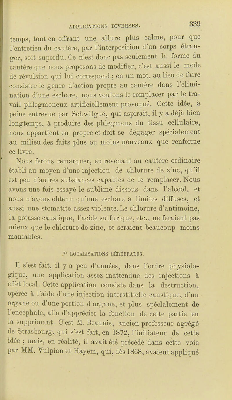 temps, tout en offrant une allure plus calme, pour que l'entretien du cautère, par l'interposition d'un corps étran- ger, soit superflu. Ce n'est donc pas seulement la forme du cautère que nous proposons de modifier, c'est aussi le mode de révulsion qui lui correspond ; en un mot, au lieu de faire consister le genre d'action propre au cautère dans l'élimi- nation d'une escliare, nous voulons le remplacer par le tra- vail phleg-moneux artificiellement provoqué. Cette idée, à peine entrevue par Schwilgué, qui aspirait, il y a déjà bien longtemps, à produire des phlegmons du tissu cellulaire, nous appartient en propre et doit se dégager spécialement au milieu des faits plus ou moins nouveaux que renferme ce livre. Nous ferons remarquer, en revenant au cautère ordinaire établi au moyen d'une injection de chlorure de zinc, qu'il est peu d'autres substances capables de le remplacer. Nous avons une fois essayé le sublimé dissous dans l'alcool, et nous n'avons obtenu qu'une eschare à limites diffuses, et aussi une stomatite assez violente. Le chlorure d'antimoine, la potasse caustique, l'acide sulfurique, etc., ne feraient pas mieux que le chlorure de zinc, et seraient beaucoup moins maniables. 7° LOCALISATIONS CÉRÉBRALES. Il s'est fait, il y a peu d'années, dans Tordre physiolo- gique, une application assez inattendue des injections à effet local. Cette application consiste dans la destruction, opérée à l'aide d'une injection interstitielle caustique, d'un organe ou d'une portion d'organe, et plus spécialement de l'encéphale, afin d'apprécier la fonction de cette partie en la supprimant. C'est M. Beaunis, ancien professeur agrégé de Strasbourg, qui sest fait, en 1872, l'initiateur de cette idée ; mais, en réalité, il avait été précédé dans cette voie par MM. Vulpian et Hayem, qui, dès 1868, avaient appliqué