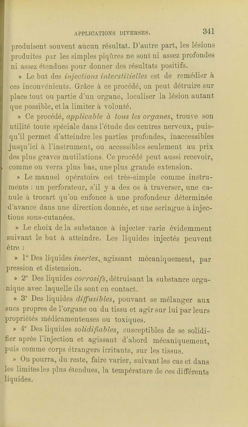 produisent souvent aucun résultat. D'autre part, les lésions produites par les simples piqûres ne sont ni assez profondes ni assez étendues pour donner des résultats positifs. » Le but des injections interstilielles est de remédier à ces inconvénients. Grâce à ce procédé, on peut détruire sur place tout ou partie d'un organe, localiser la lésion autant que possible, et la limiter à volonté. » Ce procédé, applicable à tous les organes^ trouve son utilité toute spéciale dans l'étude des centres nerveux, puis- qu'il permet d'atteindre les parties profondes, inaccessibles jusqu'ici à l'instrument, ou accessibles seulement au prix des plus graves mutilations. Ce procédé peut aussi recevoir, comme on verra plus bas, une plus grande extension. » Le manuel opératoire est très-simple comme instru- ments : un perforateur, s'il y a des os à traverser, une ca- nule à trocart qu'on enfonce à une profondeur déterminée d'avance dans une direction donnée, et une sering-ue à injec- tions sous-cutanées. » Le choix de la substance à injecter varie évidemment suivant le but à atteindre. Les liquides injectés peuvent être : » 1° Des liquides mer^e^,^ agissant mécaniquement, par pression et distension. » 2° Des liquides corrosifs^ détruisant la substance orga- nique avec laquelle ils sont en contact. » 3° Des liquides cUfJ'usihles^ pouvant se mélanger aux sucs propres de l'organe ou du tissu et agir sur lui par leurs propriétés médicamenteuses ou toxiques. » 4° Des liquides solidifiaUes, susceptibles de se solidi- fier après l'injection et agissant d'abord mécaniquement, puis comme corps étrangers irritants, sur les tissus. » On pourra, du reste, faire varier, suivant les cas et dans les limites les plus étendues, la température de ces différents liquides.