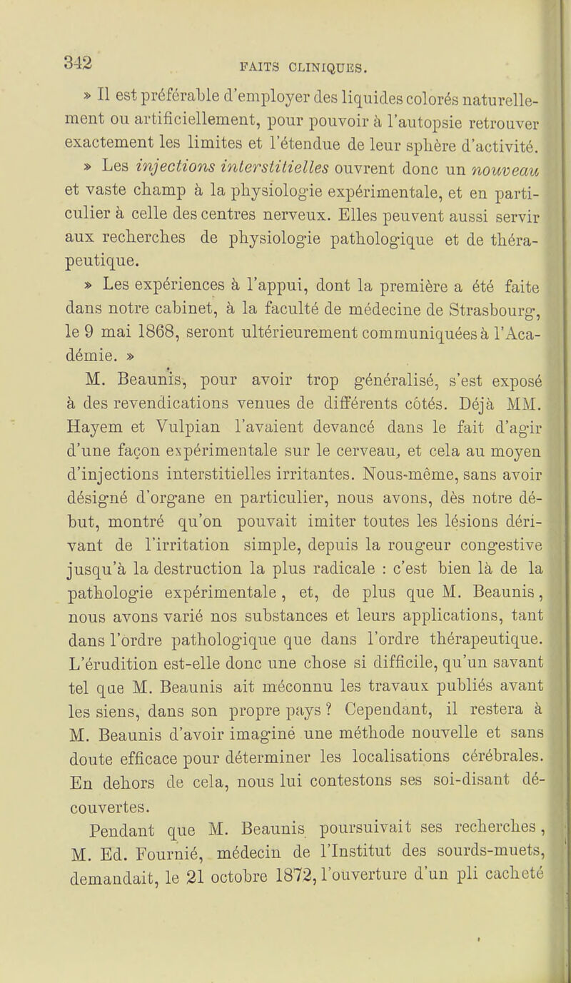 » Il est préférable d'employer des liquides colorés naturelle- ment ou artificiellement, pour pouvoir à l'autopsie retrouver exactement les limites et l'étendue de leur sphère d'activité. » Les injections interstitielles ouvrent donc un nouveau et vaste champ à la physiologie expérimentale, et en parti- culier à celle des centres nerveux. Elles peuvent aussi servir aux recherches de physiologie pathologique et de théra- peutique. » Les expériences à l'appui, dont la première a été faite dans notre cabinet, à la faculté de médecine de Strasbourg, le 9 mai 1868, seront ultérieurement communiquées à l'Aca- démie. » M. Beaunis, pour avoir trop généralisé, s'est exposé à des revendications venues de différents côtés. Déjà MM. Hayem et Vulpian l'avaient devancé dans le fait d'agir d'une façon expérimentale sur le cerveau^ et cela au moyen d'injections interstitielles irritantes. Nous-même, sans avoir désigné d'organe en particulier, nous avons, dès notre dé- but, montré qu'on pouvait imiter toutes les lésions déri- vant de l'irritation simple, depuis la rougeur congestive jusqu'à la destruction la plus radicale : c'est bien là de la pathologie expérimentale , et, de plus que M. Beaunis, nous avons varié nos substances et leurs applications, tant dans l'ordre pathologique que dans l'ordre thérapeutique. L'érudition est-elle donc une chose si difficile, qu'un savant tel que M. Beaunis ait méconnu les travaux publiés avant les siens, dans son propre pays ? Cependant, il restera à M. Beaunis d'avoir imaginé une méthode nouvelle et sans doute efficace pour déterminer les localisations cérébrales. En dehors de cela, nous lui contestons ses soi-disant dé- couvertes. Pendant que M. Beaunis poursuivait ses recherches, M. Ed. Fournié, médecin de l'Institut des sourds-muets, demandait, le 21 octobre 1872, l'ouverture d'un pli cacheté