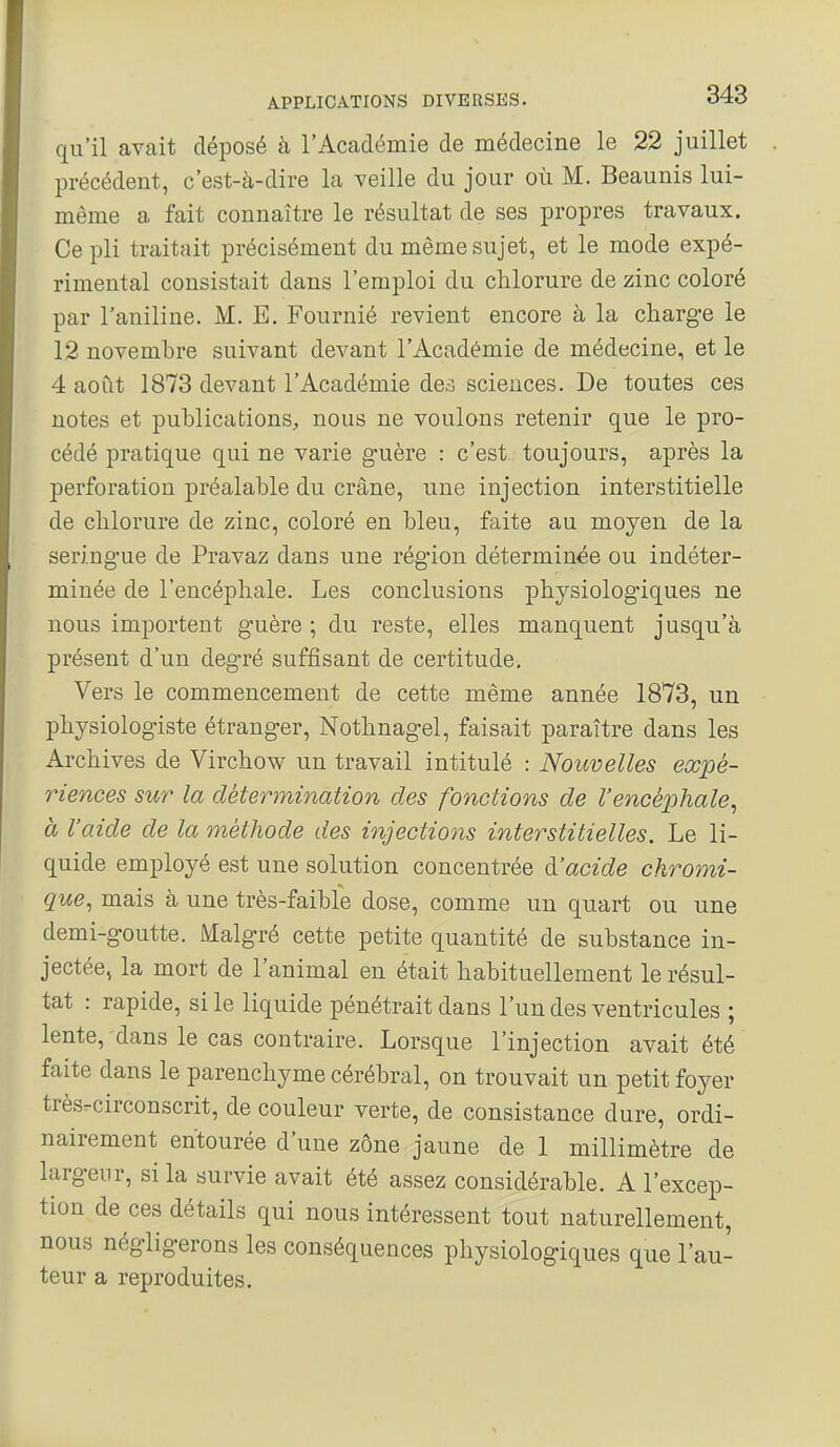 qu'il avait déposé à l'Académie de médecine le 22 juillet précédent, c'est-à-dire la veille du jour où M. Beaunis lui- même a fait connaître le résultat de ses propres travaux. Ce pli traitait précisément du même sujet, et le mode expé- rimental consistait dans l'emploi du chlorure de zinc coloré par l'aniline. M. E. Fournié revient encore à la charge le 12 novembre suivant devant l'Académie de médecine, et le 4 août 1873 devant l'Académie de,-3 sciences. De toutes ces notes et publications, nous ne voulons retenir que le pro- cédé pratique qui ne varie guère : c'est toujours, après la perforation préalable du crâne, une injection interstitielle de chlorure de zinc, coloré en bleu, faite au moyen de la seringue de Pravaz dans une région déterminée ou indéter- minée de l'encéphale. Les conclusions physiologiques ne nous importent guère ; du reste, elles manquent jusqu'à présent d'un degré suffisant de certitude. Vers le commencement de cette même année 1873, un physiologiste étranger, Nothnagel, faisait paraître dans les Archives de Virchow un travail intitulé : Nouvelles expé- riences sur la détermination des fonctions de l'encéphale^ à l'aide de la méthode des injections interstitielles. Le li- quide employé est une solution concentrée dJacide ckromi- que, mais à une très-faible dose, comme un quart ou une demi-goutte. Malgré cette petite quantité de substance in- jectée, la mort de l'animal en était habituellement le résul- tat : rapide, si le liquide pénétrait dans l'un des ventricules ; lente, dans le cas contraire. Lorsque l'injection avait été faite dans le parenchyme cérébral, on trouvait un petit foyer très.circonscrit, de couleur verte, de consistance dure, ordi- nairement entourée d'une zone jaune de 1 millimètre de largeur, si la survie avait été assez considérable. A l'excep- tion de ces détails qui nous intéressent tout naturellement, nous négligerons les conséquences physiologiques que l'au- teur a reproduites.