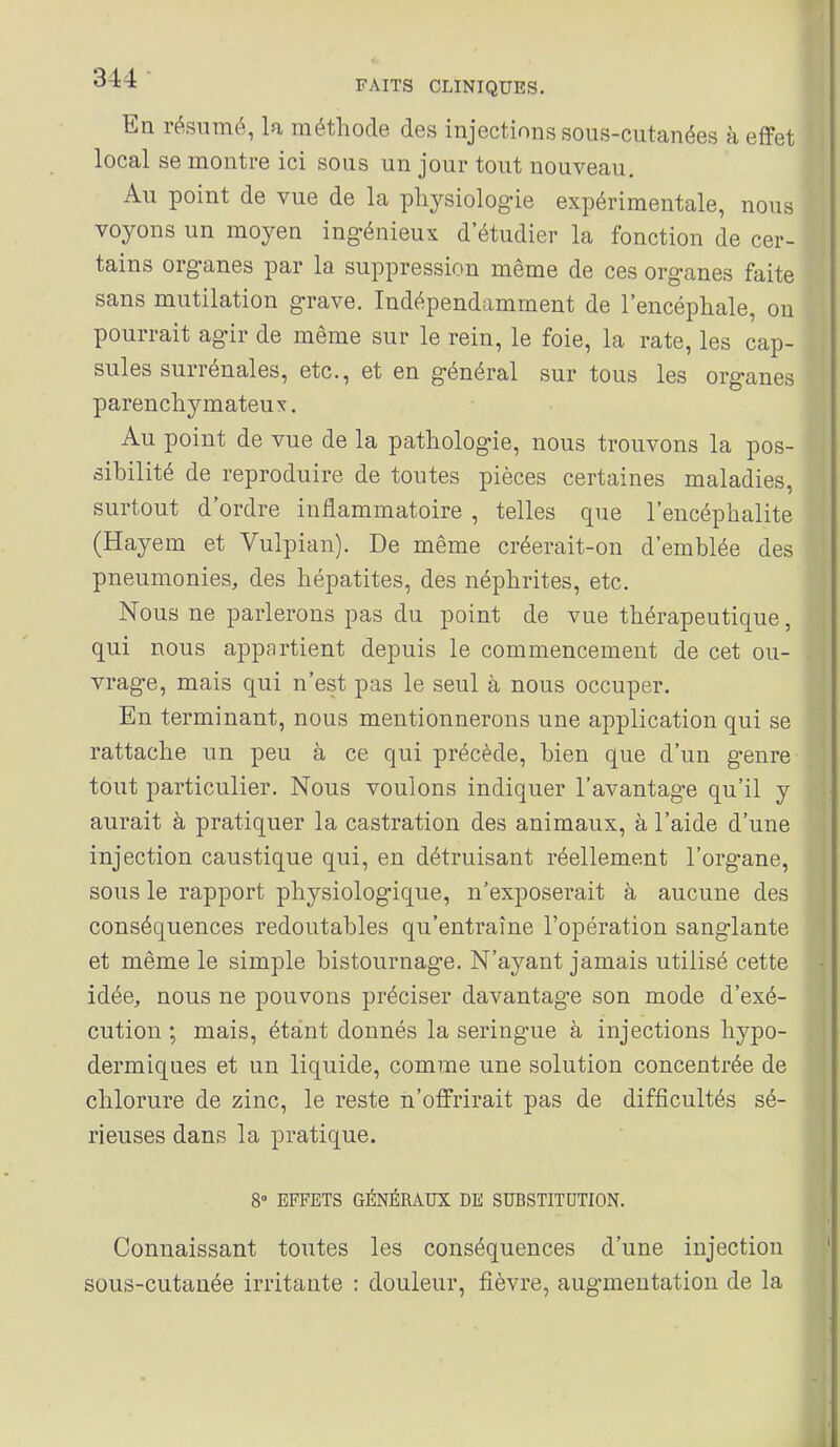 En résumé, la méthode des injections sous-cutanées à effet local se montre ici sous un jour tout nouveau. Au point de vue de la physiologie expérimentale, nous voyons un moyen ingénieux d'étudier la fonction de cer- tains organes par la suppression même de ces organes faite sans mutilation grave. Indépendamment de l'encéphale, on pourrait agir de même sur le rein, le foie, la rate, les cap- sules surrénales, etc., et en général sur tous les organes parenchymateu X. Au point de vue de la pathologie, nous trouvons la pos- sibilité de reproduire de toutes pièces certaines maladies, surtout d'ordre inflammatoire , telles que l'encéphalite (Hayem et Vulpian). De même créerait-on d'emblée des pneumonies, des hépatites, des néphrites, etc. Nous ne parlerons pas du point de vue thérapeutique, qui nous appartient depuis le commencement de cet ou- vrage, mais qui n'est pas le seul à nous occuper. En terminant, nous mentionnerons une application qui se rattache un peu à ce qui précède, bien que d'un genre tout particulier. Nous voulons indiquer l'avantag-e qu'il y aurait à pratiquer la castration des animaux, à l'aide d'une injection caustique qui, en détruisant réellement l'organe, sous le rapport physiologique, n'exposerait à aucune des conséquences redoutables qu'entraîne l'opération sanglante et même le simple bistournage. N'ayant jamais utilisé cette idée, nous ne pouvons préciser davantage son mode d'exé- cution ; mais, étant donnés la seringue à injections hypo- dermiques et un liquide, comme une solution concentrée de chlorure de zinc, le reste n'offrirait pas de difficultés sé- rieuses dans la pratique. 8» EFFETS GÉNÉRAUX DE SUBSTITUTION. Connaissant toutes les conséquences d'une injection sous-cutanée irritante : douleur, fièvre, augmentation de la