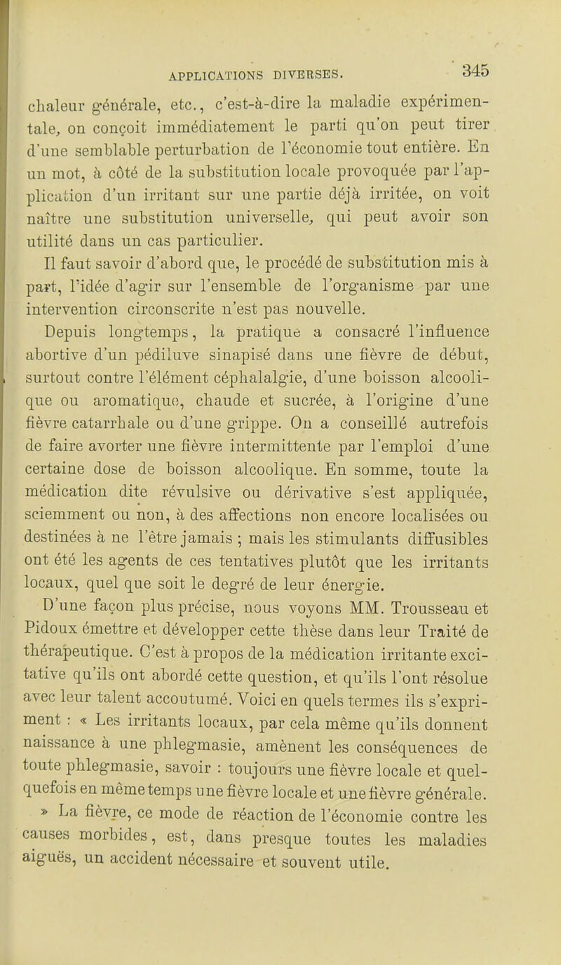 chaleur générale, etc., c'est-à-dire la maladie expérimen- tale, on conçoit immédiatement le parti qu'on peut tirer d'une semblable perturbation de l'économie tout entière. En un mot, à côté de la substitution locale provoquée par l'ap- plication d'un irritant sur une partie déjà irritée, on voit naître une substitution universelle, qui peut avoir son utilité dans un cas particulier. Il faut savoir d'abord que, le procédé de substitution mis à paît, ridée d'ag-ir sur l'ensemble de l'organisme par une intervention circonscrite n'est pas nouvelle. Depuis long-temps, la pratique a consacré l'influence abortive d'un pédiiuve sinapisé dans une fièvre de début, surtout contre l'élément céphalalgie, d'une boisson alcooli- que ou aromatique, chaude et sucrée, à l'orig-ine d'une fièvre catarrhale ou d'une grippe. On a conseillé autrefois de faire avorter une fièvre intermittente par l'emploi d'une certaine dose de boisson alcoolique. En somme, toute la médication dite révulsive ou dérivative s'est appliquée, sciemment ou non, à des affections non encore localisées ou destinées à ne l'être jamais ; mais les stimulants diffusibles ont été les agents de ces tentatives plutôt que les irritants locaux, quel que soit le degré de leur énergie. D'une façon plus précise, nous voyons MM. Trousseau et Pidoux émettre et développer cette thèse dans leur Traité de thérajDeutique. C'est à propos de la médication irritante exci- tative qu'ils ont abordé cette question, et qu'ils l'ont résolue avec leur talent accoutumé. Voici en quels termes ils s'expri- ment : « Les irritants locaux, par cela même qu'ils donnent naissance à une phlegmasie, amènent les conséquences de toute phlegmasie, savoir : toujours une fièvre locale et quel- quefois en même temps une fièvre locale et une fièvre générale. » La fièvre, ce mode de réaction de l'économie contre les causes morbides, est, dans presque toutes les maladies aiguës, un accident nécessaire et souvent utile.