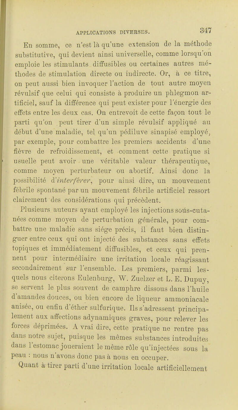 En somme, ce n'est là qu'une extension de la méthode substitutive, qui devient ainsi universelle, comme lorsqu'on emploie les stimulants diffusibles ou certaines autres mé- thodes de stimulation directe ou indirecte. Or, à ce titre, on peut aussi bien invoquer l'action de tout autre moyen révulsif que celui qui consiste à produire un phleg-mon ar- tificiel, sauf la différence qui peut exister pour l'énerg-ie des effets entre les deux cas. On entrevoit de cette façon tout le parti qu'on peut tirer d'un simple révulsif appliqué au début d'une maladie, tel. qu'un pédiluve sinapisé employé, par exemple, pour combattre les premiers accidents d'une fièvre de refroidissement, et comment cette pratique si usuelle peut avoir une véritable valeur thérapeutique, comme moyen perturbateur ou abortif. Ainsi donc la possibilité ù.'interférer^ pour ainsi dire, un mouvement fébrile spontané par un mouvement fébrile artificiel ressort clairement des considérations qui précèdent. Plusieurs, auteurs ayant employé les injections soùs-cuta- nées comme moyen de perturbation générale, pour com- battre une maladie sans siég-e précis, il faut bien distin- guer entre ceux qui ont injecté des substances sans effets topiques et immédiatement diffusibles, et ceux qui pren- nent pour intermédiaire une irritation locale réagissant secondairement sur l'ensemble. Les premiers, parmi les- quels nous citerons Eulenburg, W, Zuelzer et L. E. Dupuy, se servent le plus souvent de camphre dissous dans l'huile d'amandes douces, ou bien encore de liqueur ammoniacale anisée, ou enfin d'éther sulfurique. Ils s'adressent principa- lement aux affections adynamiques graves, pour relever les forces déprimées. A vrai dire, cette pratique ne rentre pas dans notre sujet, puisque les mêmes substances introduites dans l'estomac joueraient le même rôle qu'injectées sous la peau : nous n'avons donc pas à nous en occuper. Quant à tirer parti d'une irritation locale artificiellement