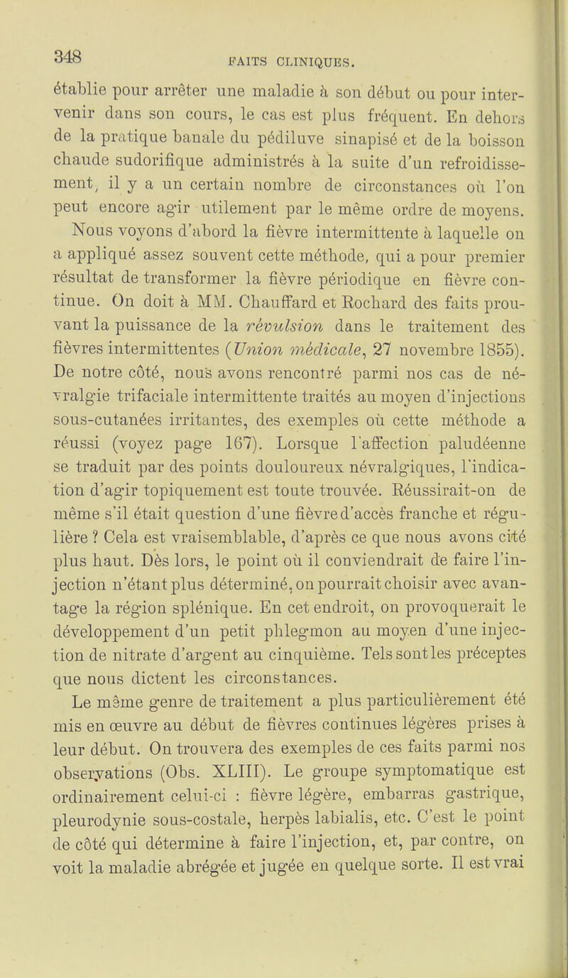 établie pour arrêter une maladie à son début ou pour inter- venir dans son cours, le cas est plus fréquent. En dehors de la pratique banale du pédiluve sinapisé et de la boisson chaude sudorifique administrés à la suite d'un refroidisse- ment^ il y a un certain nombre de circonstances où l'on peut encore agir utilement par le même ordre de moyens. Nous voyons d'abord la fièvre intermittente à laquelle on a appliqué assez souvent cette méthode, qui a pour premier résultat de transformer la fièvre périodique en fièvre con- tinue. On doit à MM. Chauffard et Rochard des faits prou- vant la puissance de la révulsion dans le traitement des fièvres intermittentes {Union médicale^ 27 novembre 1855). De notre côté, nous avons rencontré parmi nos cas de né- vralgie trifaciale intermittente traités au moyen d'injections sous-cutanées irritantes, des exemples où cette méthode a réussi (voyez page 167). Lorsque laffection paludéenne se traduit par des points douloureux névralgiques, l'indica- tion d'agir topiquement est toute trouvée. Réussirait-on de même s'il était question d'une fièvre d'accès franche et régu- lière ? Cela est vraisemblable, d'après ce que nous avons ciié plus haut. Dès lors, le point où il conviendrait de faire l'in- jection n'étant plus déterminé, on pourrait choisir avec avan- tage la région splénique. En cet endroit, on provoquerait le développement d'un petit phlegmon au moyen d'une injec- tion de nitrate d'argent au cinquième. Tels sont les préceptes que nous dictent les circonstances. Le même genre de traitement a plus particulièrement été mis en œuvre au début de fièvres continues légères prises à leur début. On trouvera des exemples de ces faits parmi nos observations (Obs. XLIII). Le groupe symptomatique est ordinairement celui-ci : fièvre légère, embarras gastrique, pleurodynie sous-costale, herpès labialis, etc. C'est le point de côté qui détermine à faire l'injection, et, par contre, on voit la maladie abrégée et jugée en quelque sorte. Il est vrai