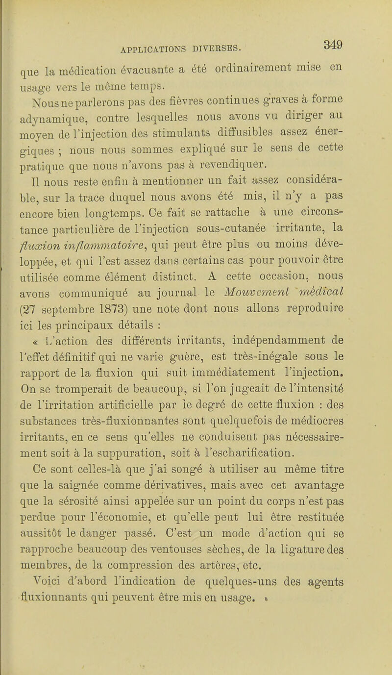 que la médication évacuante a été ordinairement mise en usage vers le même temps. Nous ne parlerons pas des fièvres continues graves à forme adynamique, contre lesquelles nous avons vu diriger au moyeu de l'injection des stimulants diffusibles assez éner- giques ; nous nous sommes expliqué sur le sens de cette pratique que nous n'avons pas à revendiquer. Il nous reste enfin à mentionner un fait assez considéra- ble, sur la trace duquel nous avons été mis, il n'y a pas encore bien longtemps. Ce fait se rattache à une circons- tance particulière de l'injection sous-cutanée irritante, la fluœion inflaynmatoire^ qui peut être plus ou moins déve- loppée, et qui l'est assez dans certains cas pour pouvoir être utilisée comme élément distinct. A cette occasion, nous avons communiqué au journal le Mouvement médical (27 septembre 1873) une note dont nous allons reproduire ici les principaux détails : « L'action des différents irritants, indépendamment de l'effet définitif qui ne varie guère, est très-inég-ale sous le rapport de la fluxion qui suit immédiatement l'injection. On se tromperait de beaucoup, si l'on jugeait de l'intensité de l'irritation artificielle par le degré de cette fluxion : des substances très-fluxionnantes sont quelquefois de médiocres irritants, en ce sens qu'elles ne conduisent pas nécessaire- ment soit à la suppuration, soit à l'escliarification. Ce sont celles-là que j'ai songé à utiliser au même titre que la saignée comme dérivatives, mais avec cet avantage que la sérosité ainsi appelée sur un point du corps n'est pas perdue pour l'économie, et qu'elle peut lui être restituée aussitôt le danger passé. C'est un mode d'action qui se rapproche beaucoup des ventouses sèches, de la ligature des membres, de la compression des artères, etc. Voici d'abord l'indication de quelques-uns des agents fluxionnants qui peuvent être mis en usage. »