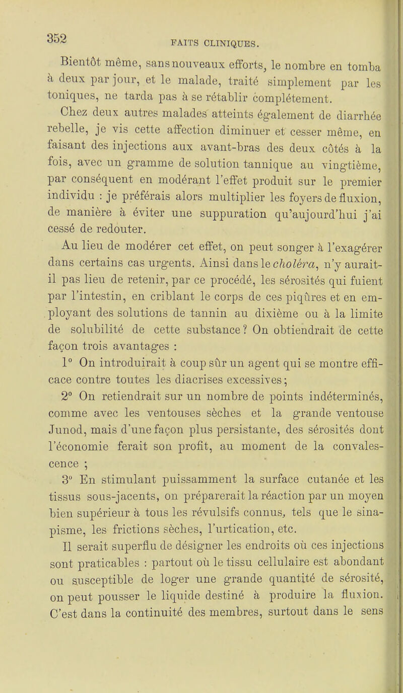 Bientôt même, sans nouveaux efforts, le nombre en tomba à deux par jour, et le malade, traité simplement par les toniques, ne tarda pas à se rétablir complètement. Chez deux autres malades atteints également de diarrhée rebelle, je vis cette affection diminuer et cesser même, en faisant des injections aux avant-bras des deux côtés à la fois, avec un gramme de solution tannique au vingtième, par conséquent en modérant l'effet produit sur le premier individu : je préférais alors multiplier les foyers de fluxion, de manière à éviter une suppuration qu'aujourd'hui j'ai cessé de redouter. Au lieu de modérer cet effet, on peut songer à l'exagérer dans certains cas urgents. Ainsi dans le c/ioZém, n'y aurait- il pas lieu de retenir, par ce procédé, les sérosités qui fuient par l'intestin, en criblant le corps de ces piqûres et en em- ployant des solutions de tannin au dixième ou à la limite de solubilité de cette substance? On obtiendrait de cette façon trois avantag-es : 1° On introduirait à coup sûr un agent qui se montre effi- cace contre toutes les diacrises excessives; 2° On retiendrait sur un nombre de points indéterminés, comme avec les ventouses sèches et la grande ventouse Junod, mais d'une façon plus persistante, des sérosités dont l'économie ferait son profit, au moment de la convales- cence ; 3 En stimulant puissamment la surface cutanée et les tissus sous-jacents, on préparerait la réaction par un moyen bien supérieur à tous les révulsifs connus^ tels que le sina- pisme, les frictions sèches, l'urticatiou, etc. Il serait superflu de désigner les endroits où ces injections sont praticables : partout où le tissu cellulaire est abondant ou susceptible de loger une grande quantité de sérosité, on peut pousser le liquide destiné à produire la fluxion. , C'est dans la continuité des membres, surtout dans le sens