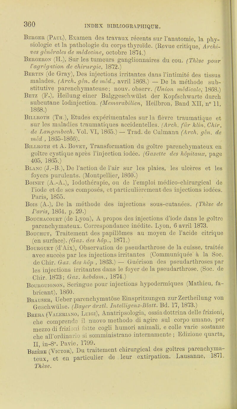 Berger (Paul), Examen des travaux récents sur l'anatomie, la phy- siologie et la pathologie du corps thyroïde. (Revue critique, Archi- ves gcnc7-ales de médecine, octobre 1874.) Bergeron (H.), Sur les tumeurs ganglionnaires du cou. (Thèse pour l'agrégation de chirurgie, 1872.) Bertin (de Gray), Des injections irritantes dans l'intimité des tissus malades. (Arch. gén. de méd., avril 1868.) — De la méthode sub- stitutive parenchymateuse; nouv. observ. (Union médicale, 1868.) Betz (F.), Heilung einer Balggeschwiilst der Kopfschwarte durch subcutane lodinjection. (Memorabilien, Heilbron, Band XII, n^ 11 1868.) BiLLROTH (Th.), Etudes expérimentales sur la fièvre traumatique et sur les maladies traumatiques accidentelles. (Arch. fiir Min. Chir. de Langenbeck. Vol. VI, 1865.) — Trad. de Culmann (Arch. gén. de méd , 1865-1866). BiLLROTH et A. BovET, Transformation du goitre parenchymateux en goitre cystique après l'injection iodée. (Gazette des hôpitaux, page 405, 1865.) Blanc (J.-B.), De l'action de l'air sur les plaies, les ulcères et les foyers purulents. (Montpellier, 1860.) BoiNET (A.-A.), lodothérapie, ou de l'emploi médico-chirurgical de l'iode et de ses composés, et particulièrement des injections iodées. Paris, 1855. Bois (A.), De la méthode des injections sous-cutanées. (Thèse de Paris, 1864, p. 29.) BoucHACouRT (de Lyou), A propos des injections d'iode dans le goitre parenchymateux. Correspondance inédite. Lyon, 6 avril 1873. BoucHUT, Traitement des papillômes au moyen de l'acide citrique (en surface). (Gaz. des hôp., 1871.) BouRGUET (d'Aix), Observation de pseudarthrose de la cuisse, traitée avec succès par les injections irritantes (Communiquée' à la Soc. de Chir. Gaz. des hôp , 1863.) — Guérison des pseudarthroses par les injections irritantes dans le foyer de la pseudarthrose. (Soc. de Chir. 1873; Gas. hebdom., 1874.) Bourguignon, Seringue pour injections hypodermiques (Mathieu, fa- bricant), 1860. Brauser, Ueber parenchymatôse Einspritzungen zur Zertheilung von Geschwiilae. (Bayer ârztl. Intelligenz-Blatt. Bd. 17, 1873.) Brbka (Valeriano, Luigi), Anatripsologia, ossia dottrina délie frizioni, che comprendc il nuovo methodo di agire sul corpo umano, per mezzo di frizijiii latte cogli humori animali, e colle varie sostanze che aU'ordiuario si somministrano internamcnte ; Edizione quarta, II, in-8. Pavie, 1799. Brikre (Victor), Du traitement chirurgical des goîtres parenchyma- teux, et en particulier de leur extirpation. Lausanne, 1871. Thèse.