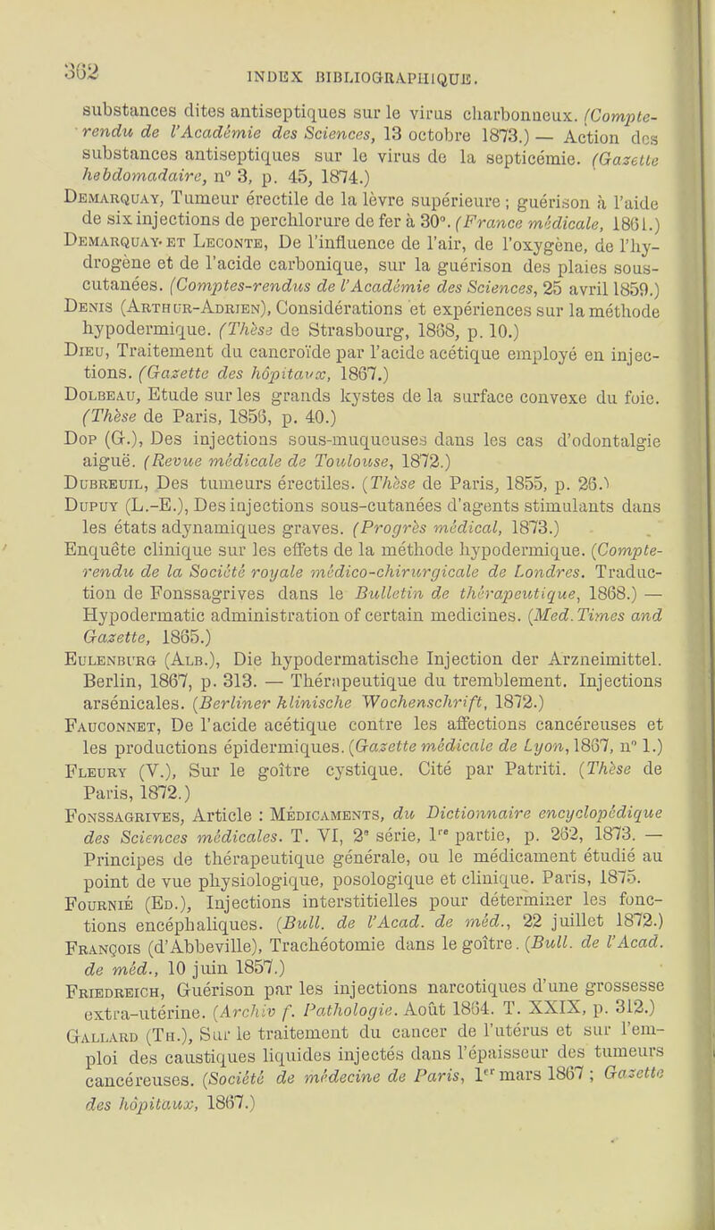 INDEX mBLIOGRAPHIQUE. substances dites antiseptiques sur le virus charbonneux. (Compte- rendu de l'Académie des Sciences, 13 octobre 1873.) — Action des substances antiseptiques sur le virus de la septicémie. (Gazette hebdomadaire, n° 3, p. 45, 1874.) Demarquay, Tumeur érectile de la lèvre supérieure ; guérison à l'aide de six injections de perclilorure de fer à 30°. (France médicale, 1861.) Demarquay-ET Leconte, De l'influence de l'air, de l'oxygène, de l'hy- drogène et de l'acide carbonique, sur la guérison des plaies sous- cutanées. (Comptes-rendus de l'Académie des Sciences, 25 avril 1859.) Denis (Arthur-Adrien), Considérations et expériences sur la méthode hypodermique. (Thèse de Strasbourg, 18(58, p. 10.) Dieu, Traitement du cancroïde par l'acide acétique employé en injec- tions. (Gazette des hopitavœ, 1867.) DoLBEAu, Etude sur les grands kystes delà surface convexe du foie. (Thèse de Paris, 1858, p. 40.) Dop (G.), Des injections sous-muqueuses dans les cas d'odontalgie aiguë. (Revue médicale de Toulouse, 1872.) DuBREuiL, Des tumeurs érectiles. {Thèse de Paris, 1855, p. 26. DupuY (L.-E.), Desiûjections sous-cutanées d'agents stimulants dans les états adynamiques graves. (Progrès médical, 1873.) Enquête clinique sur les effets de la méthode hypodermique. (Compte- rendu de la Société royale mcdico-chirurgicale de Londres. Traduc- tion de Fonssagrives dans le Bulletin de thérapeutique, 1868.) — Hypodermatic administration of certain medicines. (Med. Times and Gazette, 1865.) EuLENBURG (Alb.), Die hypodermatische Injection der Arzneimittel. Berlin, 1867, p. 313. — 'Thérapeutique du tremblement. Injections arsénicales. (Berliner klinische Wochenschrift, 1872.) Fauconnet, De l'acide acétique contre les affections cancéreuses et les productions épidermiques. (^Gazette médicale de Lyon, 1867, n 1.) Fleury (V.), Sur le goitre cystique. Cité par Patriti. (Thèse de Paris, 1872.) Fonssagrives, Article : Médicaments, du Dictionnaire encyclopédique des Sciences ^nédicales. T. VI, 2' série, 1'' partie, p. 262, 1873. — Principes de thérapeutique générale, ou le médicament étudié au point de vue physiologique, posologique et clinique. Paris, 1875. Fournie (Ed.), Injections interstitielles pour déterminer les fonc- tions encéphaliques. [Bull, de l'Acad. de méd., 22 juillet 1872.) François (d'Abbeville), Trachéotomie dans le goitre. (Bull, de l'Acad. de méd., 10 juin 1857.) Friedreigh, Guérison par les injections narcotiques d'une grossesse extra-utérine. (Archiv f. Pathologie. Août 1864. T. XXIX, p. 312.) Gallard (Th.), Sur le traitement du cancer de l'utérus et sur l'em- ploi des caustiques liquides injectés dans l'épaisseur des tumeurs cancéreuses. (Société de médecine de Paris, mars 1867 ; Gazette des hôpitaux, 1867.)