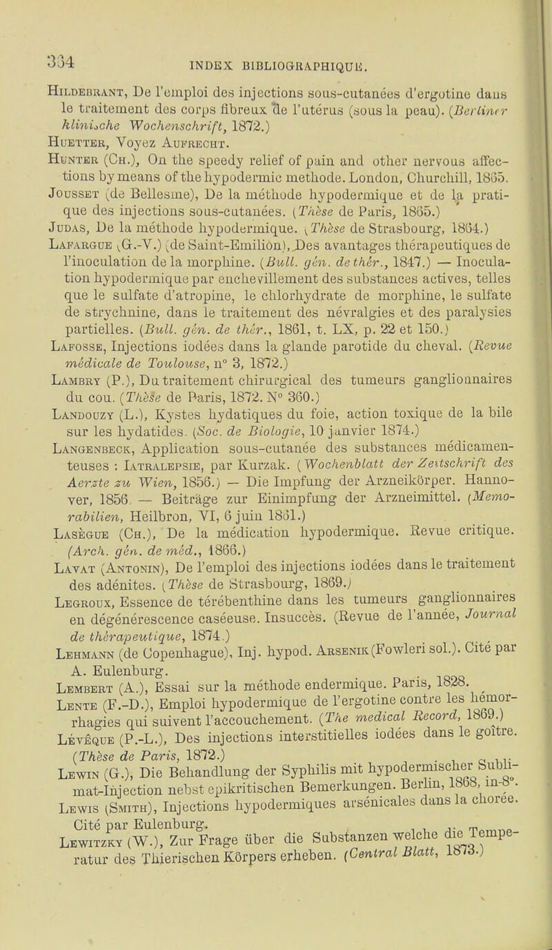 334 HiLDEBHANT, De l'oinploi des injections sous-cutanées d'ergutine dans le traitement des corps fibreux cle l'utérus (sous la peau). {Berlintr hlinùche Wochenschrift, 1872.) HuETTER, Voyez Aufrecht. HuNTER (Ch.), On the speedy relief of pain and other nervous affec- tions bymeans of the hypodermic méthode. London, Churchill, 18G5. JoussET (de Bellesme), De la méthode hypodermique et de la prati- que des injections sous-cutanées. {Thèse de Paris, 1865.) Judas, De la méthode hypodermique. ^These de Strasbourg, 18G4:.) Lapargue vGr.-V.) (de Saint-Emilion),J)es avantages thérapeutiques de l'inoculation delà morphine. [Bull. gén. dethér., 1847.) — Inocula- tion hypodermique par enchevillement des substances actives, telles que le sulfate d'atropine, le chlorhydrate de morphine, le sulfate de strychnine, dans le traitement des névralgies et des paralysies partielles. {Bull. gén. de thêr., 1861, t. LX, p. 22 et 150.) Lafosse, Injections iodées dans la glande parotide du cheval. {Revue médicale de Toulouse, n 3, 1872.) Lambry (P.), Du traitement chirurgical des tumeurs ganglionnaires du cou. {Thèse de Paris, 1872. N 360.) Landouzy (L.), Kystes hydatiques du foie, action toxique de la bile sur les hydatides. {Soc. de Biologie, 10 janvier 1874.) Langenbeck, Application sous-cutanée des substances médicamen- teuses : Iatralepsie, par Kurzak. {Wochenblatt der Zeitschrift des Aerzte zu Wien, 1856.) — Die Impfung der Arzneikôrper. Hanno- ver, 1856. — Beitrâge zur Einimpfung der Arzneimittel. {Me7no- rabilien, Heilbron, VI, 6 juin 18i31.) Lasègue (Ch.), De la médication hypodermique. Revue critique. (Arck. gén. de méd., 1866.) Lavât (Antonin), De l'emploi des injections iodées dans le traitement des adénites. {Thèse de Strasbourg, 1869.) Legroux, Essence de térébenthine dans les tumeurs ganglionnaires en dégénérescence caséeuse. Insuccès. (Revue de l'année, Journal de thérapeutique, 1874.) Lehmann (de Copenhague), Inj. hypod. Arseotk(Fowleri sol.). Cite par A. Eulenburg. Lembert (A.), Essai sur la méthode endermique. Pans, 1828. ^ Lente (F.-D.), Emploi hypodermique de l'ergotine contre les liemor- rhagies qui suivent l'accouchement. (The médical Record, 1869.) LÉvÊQUE (P.-L.), Des injections interstitieUes iodées dans le goitre. (Thèse de Paris, 1812.) . ^ ^ ... Lewin (G.), Die Behandlung der Syphilis mit liypodermischer Subli- mât-Injection nebst epikritischen Bemerkungen. Berlm, 1868 m-« . Lewis (Smith), Injections hypodermiques arsénicales dans la choree. Cité par Eulenburg. , , j- t> Lewitzkv (W.), Zur Frage ûber die Substanzen welclie die Tempe- raturdes Thierischen Kôrpers erheben. [Central Blatt, iblà.)