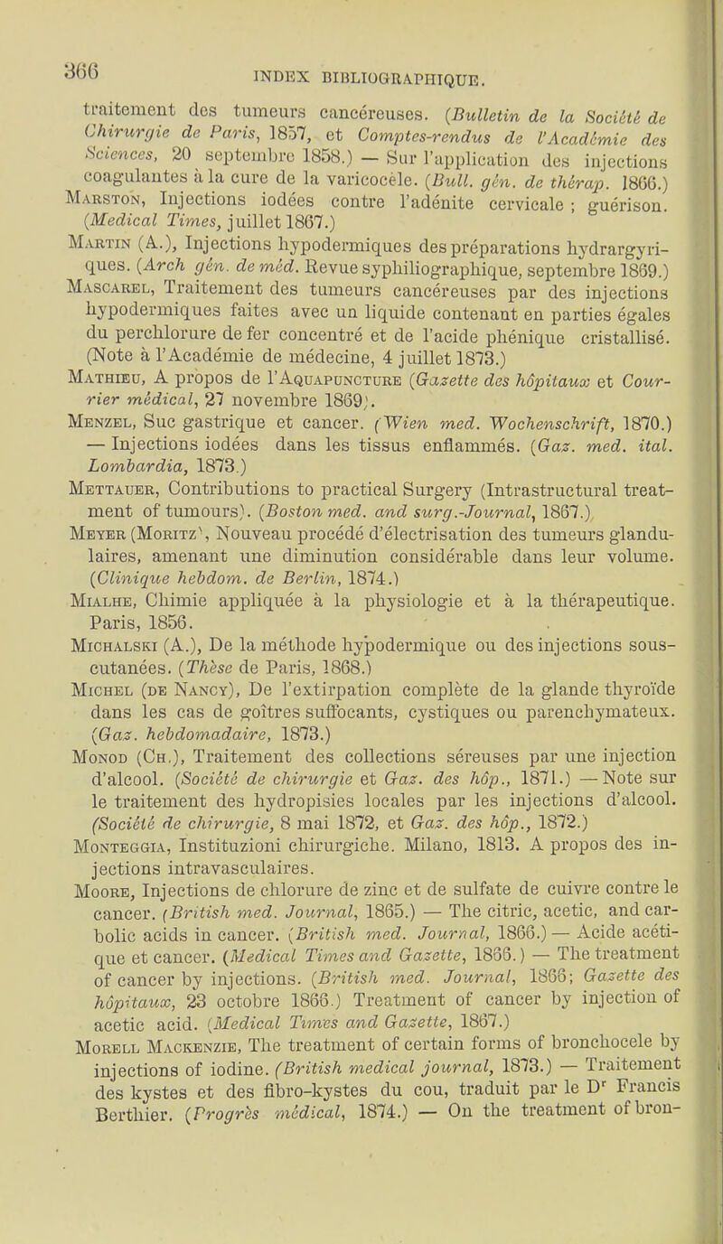 ti-aitement des tumeurs cancéreuses. (Bulletin de la Société de Chirurgie de Paris, 1857, et Comptes-rendus de l'Académie des Sciences, 20 septembre 1858.) - Sur l'application des injections coagulantes à la cure de la varicocèle. (Bull. gén. de thérap. 18%.) Marston, Injections iodées contre l'adénite cervicale ; guérisou. (Médical Times, juillet 1867.) M.iRTiN (A.), Injections hypodermiques des préparations hydrargyri- ques. (Arch gén. <^e wrirf. Revue syphiliographique, septembre 1869.) MxiscAREL, Traitement des tumeurs cancéreuses par des injections hypodermiques faites avec un liquide contenant en parties égales du perchlorure de fer concentré et de l'acide phénique cristallisé. (Note à l'Académie de médecine, 4 juillet 1873.) Matheeu, a propos de I'Aquapuncture (Gazette des hôpitaux et Cour- rier médical, 27 novembre 1869;. Menzel, Suc gastrique et cancer. (Wien med. Wochenschrift, 1870.) — Injections iodées dans les tissus enflammés. (Gaz. med. ital. Lombardia, 1873.) Mettauer, Contributions to practical Surgery (Intrastructural treat- ment oftumours). (Boston med. and surg.-Journal, 18Q1.) Meyer (Moritz\ Nouveau procédé d'électrisation des tumeurs glandu- laires, amenant une diminution considérable dans leur volume. (Cliniqtie hebdom. de Berlin, 1874.) MiALHE, Chimie appliquée à la physiologie et à la thérapeutique. Paris, 1856. MiCHALSKi (A.), De la méthode hypodermique ou des injections sous- cutanées. (Thèse de Paris, 1868.) Michel (de Nancy), De l'extirpation complète de la glande thyroïde dans les cas de goitres sulïocants, cystiques ou parenchymateux. (Gaz. hebdomadaire, 1873.) MoNOD (Ch.), Traitement des collections séreuses par une injection d'alcool. (Société de chirurgie et Gaz. des hôp., 1871.) —Note sur le traitement des hydropisies locales par les injections d'alcool. (Société de chirurgie, 8 mai 1872, et Gaz. des hôp., 1872.) Monteggia, Instituzioni chirurgiche. Milano, 1813. A propos des in- jections intravasculaires. Moore, Injections de chlorure de zinc et de sulfate de cuivre contre le cancer. {Bntish med. Journal, 1865.) — The citric, acetic, and car- bolic acids in cancer. (British med. Journal, 1866.)— Acide acéti- que et cancer. (Médical Times and Gazette, 1866. ) — The treatment of cancer by injections. (British med. Journal, 1868; Gazette des hôpitaux, 23 octobre 1866.) Treatment of cancer by injection of acetic acid. {Médical Times and Gazette, 1867.) Morell Mackenzie, The treatment of certain forms of bronchocele by injections of iodine. (British médical journal, 1873.) — Traitement des kystes et des fibro-kystes du cou, traduit par le D^ Francis Berthier. (Progrès médical, 1874.) — On the treatment of bron-