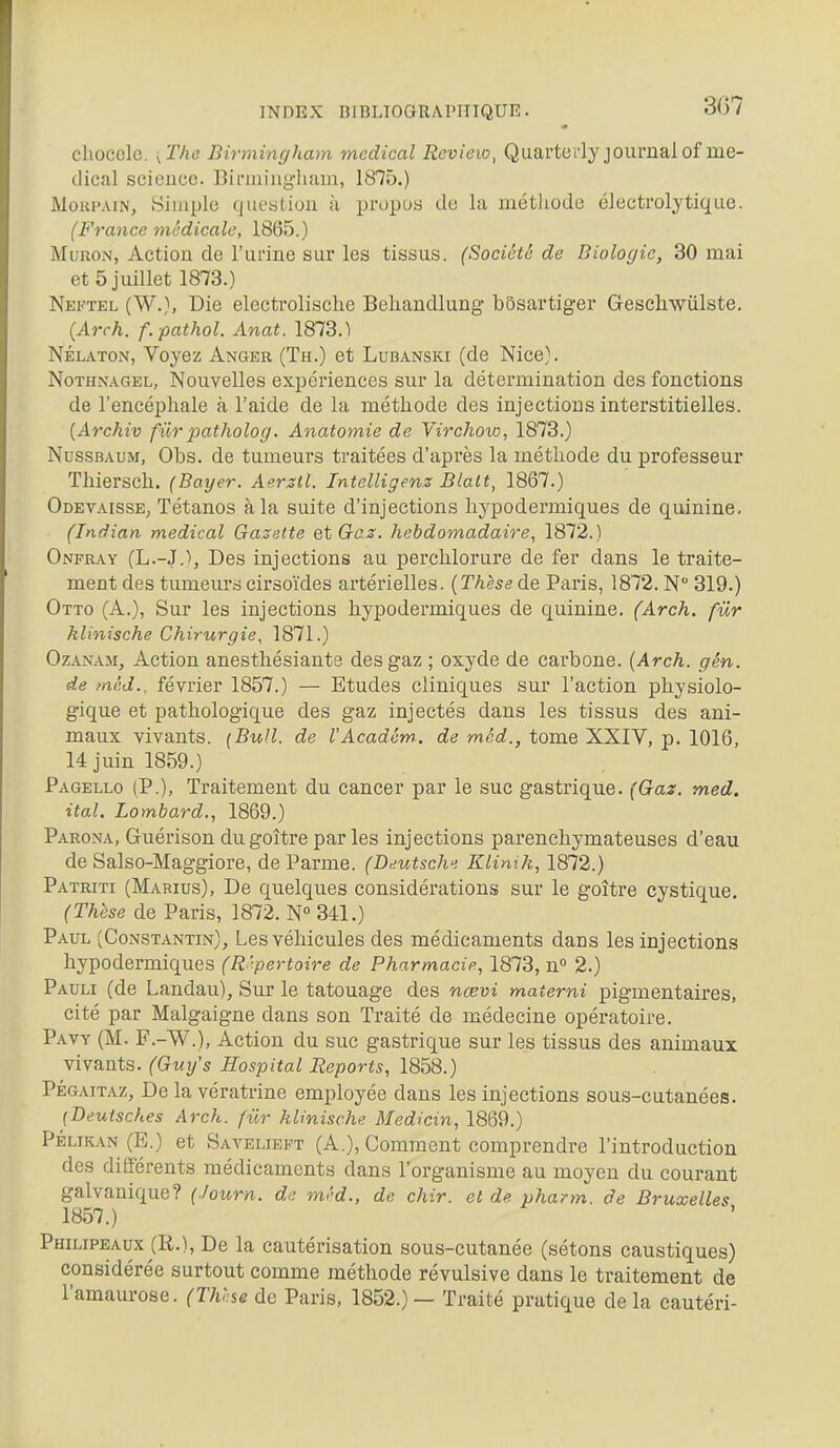 cliocole. \ The Birmingham médical Revieio, Quarterlyjoui-nalof mé- dical science. Birmiugliam, 1875.) Moup.viN, Simple question à propos de la méthode éJectrolytique. (France médicale, 1865.) MuRON, Action de l'urine sur les tissus. (Société de Biologie, 30 mai et 5 juillet 1873.) Neftel (W.), Die electrolisclie Belxandlung bôsartiger Gesehwiilste. (Arch. f. pathol. Anat. 1873.1 NÉLATON, Voyez Anger (Th.) et Lubanski (de Nice). NoTHNAGEL, Nouvclles expérienccs sur la détermination des fonctions de l'encéphale à l'aide de la méthode des injections interstitielles. {Archiv fur jjatholog. Anatomie de Virchow, 1873.) NussBAUM, Obs. de tumeurs traitées d'après la méthode du professeur Thiersch. (Bayer. Aerstl. Intelligenz Blalt, 1867.) Odevaisse, Tétanos à la suite d'injections hypodermiques de quinine. (Indian médical Gazette et Gaz. hebdomadaire, 1872.) Onfray (L.-J,), Des injections au perchlorure de fer dans le traite- ment des tumeurs cirsoïdes artérielles. (Thèse de Paris, 1872. N 319.) Otto (A.), Sur les injections hypodermiques de quinine. (Arch. fur klinische Chirurgie, 1871.) OzAN.\M, Action anesthésiante des gaz ; oxyde de carbone. {Arch. gén. de méd., février 1857.) — Etudes cliniques sur l'action physiolo- gique et pathologique des gaz injectés dans les tissus des ani- maux vivants. (Bull, de VAcadém.. de mcd., tome XXIV, p. 1016, 14 juin 1859.) Pagello (P.), Traitement du cancer par le suc gastrique. (Gaz. med. ital. Lombard., 1869.) Parona, Guérison du goitre par les injections parenchymateuses d'eau de Salso-Maggiore, de Parme. (Deutsch. Klinik, 1872.) Patriti (Mabius), De quelques considérations sur le goître eystique. (Thèse de Paris, 1872. N° 341.) Paul (Constantin), Les véhicules des médicaments dans les injections hypodermiques (R épertoire de Pharmacie, 1873, n° 2.) Pauli (de Landau), Sur le tatouage des nœvi materni pigmentaires, cité par Malgaigne dans son Traité de médecine opératoire. Pavy (M. F.-W.), Action du suc gastrique sur les tissus des animaux vivants. (Gux/s Hospital Reports, 1858.) PÉGAITAZ, De la vératrine employée dans les injections sous-cutanées. [Beutsches Arch. fur klinische Medicin, 1869.) PÉLiKAN (E.) et Savelieft (A.), Comment comprendre l'introduction des différents médicaments dans l'organisme au moyen du courant galvanique? (Journ. de mi'd., de chir. et de pharm. de Bruxelles 1857.) Philipeaux (R.), De la cautérisation sous-cutanée (sétons caustiques) considérée surtout comme méthode révulsive dans le traitement de l'amaurose. (Thhse de Paris, 1852.) — Traité pratique de la cautéri-