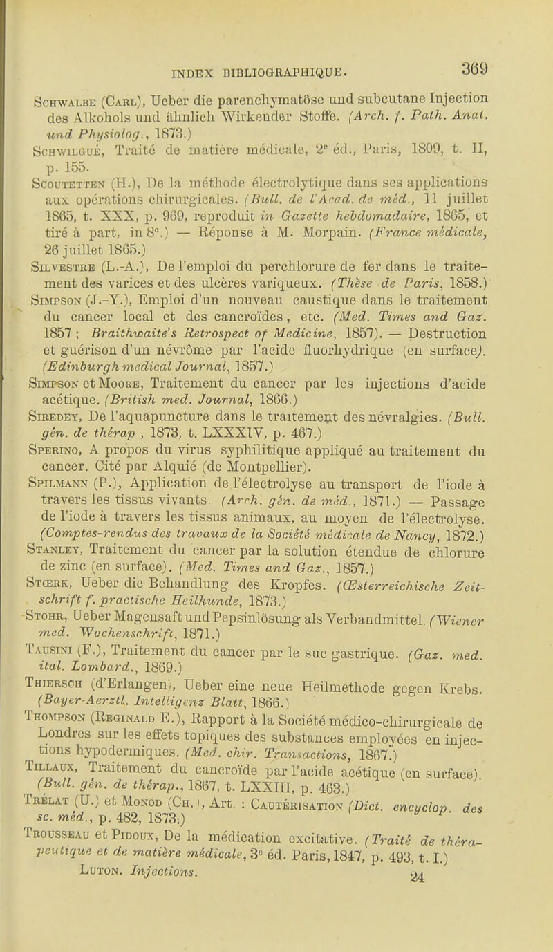 ScHWALBE (Carl), Uebci' die parencliymatôse und subcutane Injection des Alkohols und ahnlich Wirkeuder Stotfc. (Arch. /'. Path. Anat. und Physioloij., 1873.) ScHwiLGuÉ, Traité de matière médicale, 2* éd., Paris, 1809, t. II, p. 155. ScouTETTEN (H.), De la méthode éleetrolytique dans ses applications aux opérations chirurgicales. (Bull, de rAcad.de méd., II juillet 1865, t. XXX, p. 909, reproduit m Gazette hebdomadaire, 1865, et tiré à part, in 8°.) — Réponse à M. Morpain. (France médicale, 26 juillet 1865.) SiLVESTRB (L.-A.), De l'emploi du perchlorure de fer dans le traite- ment des varices et des ulcères variqueux. (Thèse de Paris, 1858.) Simpson (J.-Y.), Emploi d'un nouveau caustique dans le traitement du cancer local et des cancroïdes, etc. (Med. Times and Oaz. 1857 ; Braithwaite's Retrospect of Medicine, 1857). — Destruction et guérison d'un névrôme par l'acide fluorhydrique (en surface/ (Edinburgh médical Journal, 1857.) Simpson et MooKE, Traitement du cancer par les injections d'acide acétique. (British med. Journal, 1866.) SiREDEY, De l'aquapuncture dans le traitement des névralgies. (Bull. gèn. de thèrap , 1873, t. LXXXIV, p. 467.) Sperino, a propos du virus syphilitique appliqué au traitement du cancer. Cité par Alquié (de Montpellier). Spilmann (P.), Application de l'électrolyse au transport de l'iode à travers les tissus vivants. (Arrh. gèn. de mêd., 1871.) — Passage de l'iode à travers les tissus animaux, au moyen de l'électrolyse. (Comptes-rendus des travaux de la Société médi^.ale de Nancy, 1872.) Stanley, Traitement du cancer par la solution étendue de chlorure de zinc (en surface). (Med. Times and Gaz., 1857.) Stœrk, Ueber die Behandlung des Kropfes. (Œsterreichische Zeit- schrift f. praclische Heilhunde, 1873.) -Stohr, Ueber Magensaft und Pepsinlôsung als Verbandmittel. (Wiener med. Wochenschrifi, 1871.) Tausini (F.), Traitement du cancer par le suc gastrique. (Gaz. med ital. Lombard., 1869.) Thiersch (d'Erlangen), Ueber eine neue Heilmethode gegen Krebs. (Bayer-Aerztl. Intelligenz Blatt, 1866.) Thompson (Reginald E.), Rapport à la Société médico-chirurgicale de Londres sur les effets topiques des substances employées en injco- ûtions hypodermiques. (Med. chir. Transactions, 1867.) TiLLAux, Traitement du cancroïde par l'acide acétique (en surface) (Bull. gèn. de thérap., 1867, t. LXXIII, p. 463.) Trélat (U.) et MoNOD (Ch. ), Art. : Cautérisation (Bict. encyclop des se. méd., p. 482, 1873.) ^' Trousseau etPiooux, De la médication excitative. (Traité de théra- peutique et de matière médicale, 3° éd. Paris, 1847, p. 493,1.1.) LuTON. Injections. 24