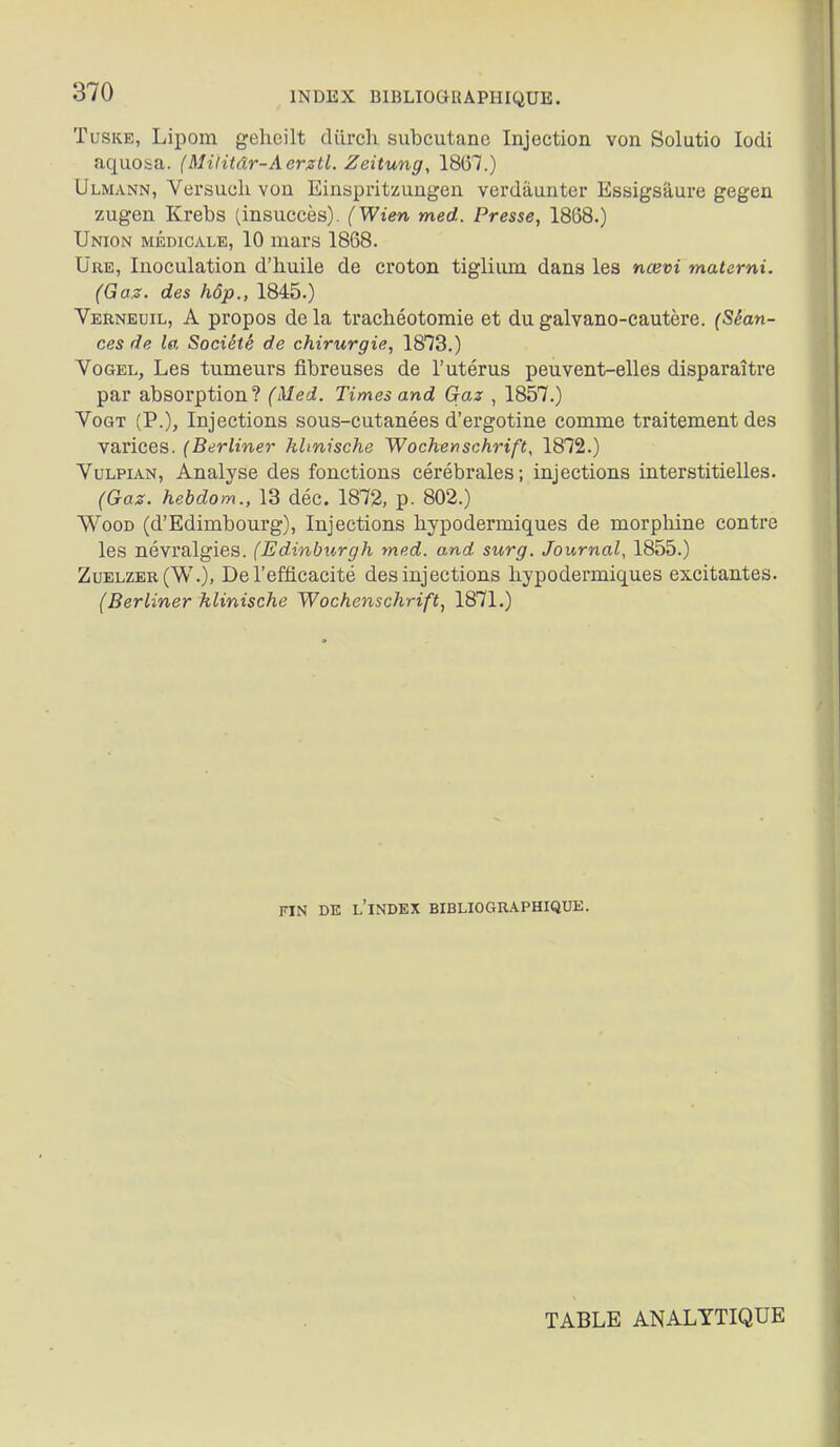 TuSKE, Lipom gehcilt durch subcutanc Injection von Solutio lodi aquosa. (Midtâr-AergtL Zeitung, 1867.) Ulmann, Versucli von Einbpritzungen verdâunter Essigsàure gegen zugen Krebs (insuccès). (Wien med. Presse, 1868.) Union médicale, 10 mars 1868. Ure, Inoculation d'huile de croton tiglium dans les nœvi materni. (Gaz. des hôp., 1845.) Yerneuil, a propos de la trachéotomie et du galvano-cautère. (Séan- ces de la Société de chirurgie, IB^S.) VoGEL, Les tumeurs fibreuses de l'utérus peuvent-elles disparaître par absorption? (Med. Times and Gaz , 1857.) VoGT (P.), Injections sous-cutanées d'ergotine comme traitement des varices. (Berliner klmische Wochenschrift, 1872.) VuLPiAN, Analyse des fonctions cérébrales; injections interstitielles. (Gaz. hebdom., 13 déc. 1872, p. 802.) WooD (d'Edimbourg), Injections hypodermiques de morphine contre les névralgies. (Edinburgh med. and surg. Journal, 1855.) Zuelzer(W.), De l'efficacité des injections hypodermiques excitantes. (Berliner klinische Wochenschrift, 1871.) FIN DE l'index BIBLIOGRAPHIQUE. TABLE ANALYTIQUE