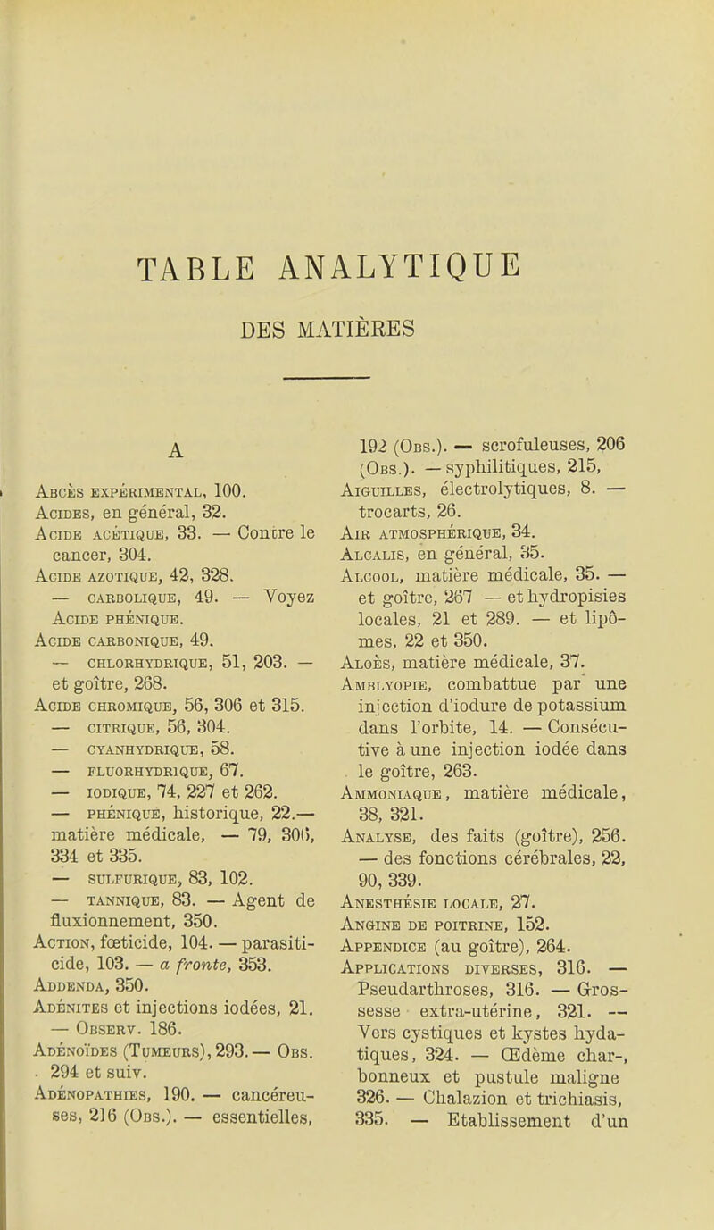 DES MATIÈRES A Abcès expérimental, 100. Acides, en général, 32. Acide acétique, 33. — Contre le cancer, 304. Acide azotique, 43, 328. — CARBOLIQUE, 49. — Vojez Acide phénique. Acide carbonique, 49. — chlorhydrique, 51, 203. — et goitre, 268. Acide chromique, 56, 306 et 315. — citrique, 56, 304. — cyanhydrique, 58. — fluorhydrique, 67. — lODiQuE, 74, 227 et 262. — PHÉNIQUE, historique, 22.— matière médicale, — 79, 30(5, 334 et 335. — SULFURIQUE, 83, 102. — TANNiQUE, 83. — Agent de fluxionnement, 350. Action, foeticide, 104. — parasiti- cide, 103. — a fronte, 353. Addenda, 350. Adénites et injections iodées, 21. — Observ. 186. Adénoïdes (Tumeurs), 293.— Obs. . 294 et suiv. Adénopathies, 190. — cancéreu- 192 (Obs.). — scrofuleuses, 206 (Obs.). — syphilitiques, 215, Aiguilles, électrolytiques, 8. — trocarts, 26. Air atmosphérique, 34. Alcalis, en général, 35. Alcool, matière médicale, 35. — et goitre, 267 — et hydropisies locales, 21 et 289. — et lipo- mes, 22 et 350. Aloès, matière médicale, 37. Amblyopie, combattue par une injection d'iodure de potassium dans l'orbite, 14. — Consécu- tive aune injection iodée dans . le goitre, 263. Ammoniaque, matière médicale, 38, 321. Analyse, des faits (goitre), 256. — des fonctions cérébrales, 22, 90, 339. Anesthbsie locale, 27. Angine de poitrine, 152. Appendice (au goitre), 264. Applications diverses, 316. — Pseudarthroses, 316. — Gros- sesse extra-utérine, 321. — Vers cystiques et kystes hyda- tiques, 324. — Œdème char-, bonneux et pustule maligne 326. — Chalazion et trichiasis,