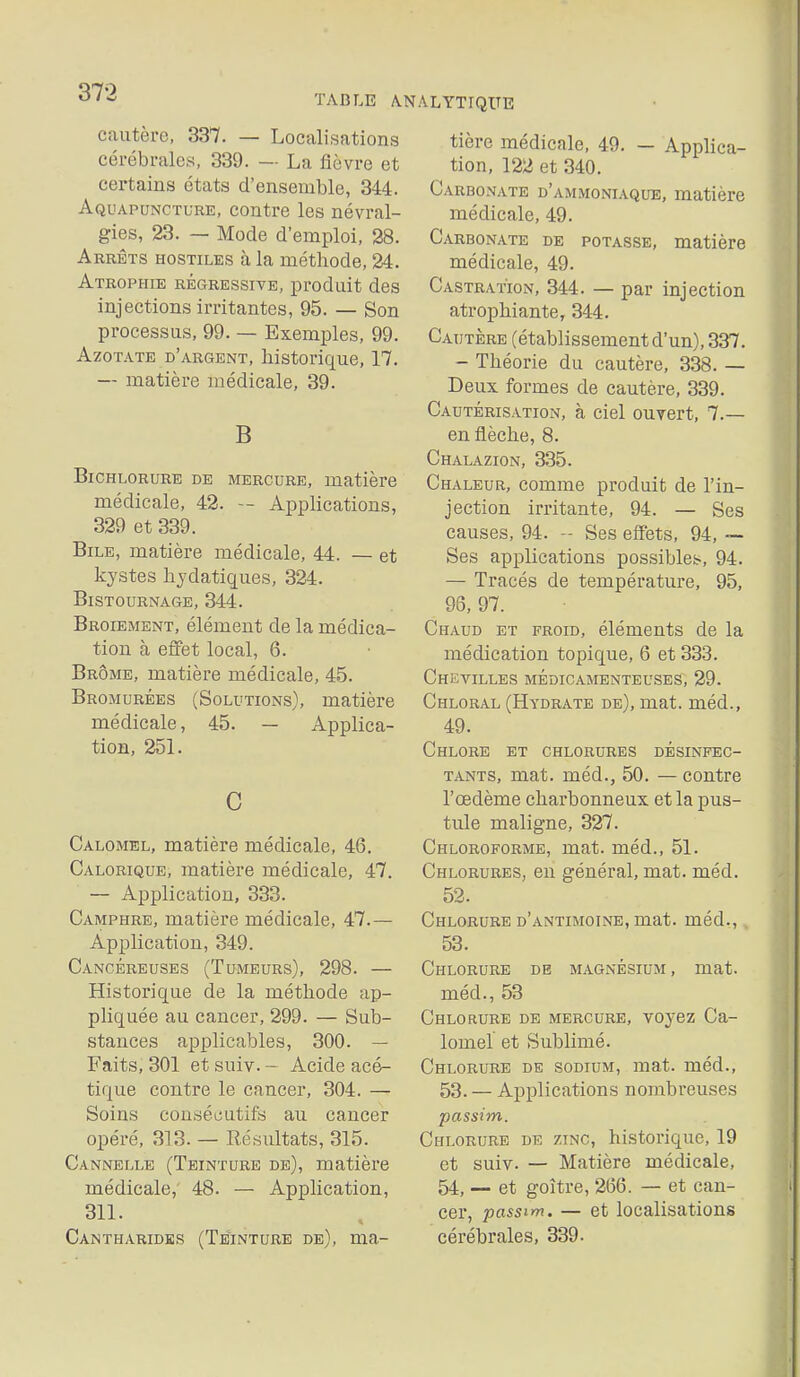 TABLE ANALYTIQUE cautère, 337. — Localisations cérébrales, 339. — La lièvre et certains états d'ensemble, 344. Aquapuncture, contre les névral- gies, 23. — Mode d'emploi, 28. Arrêts hostiles à la méthode, 24. Atropme régressive, produit des injections irritantes, 95. — Son processus, 99. — Exemples, 99. Azotate d'argent, historique, 17. — matière médicale, 39. B BicHLORURE DE MERCURE, matière médicale, 42. — Applications, 329 et 339. Bile, matière médicale, 44. — et kystes hydatiques, 324. BiSTOURNAGE, 344. Broiement, élément de la médica- tion à effet local, 6. Brome, matière médicale, 45. Bromurées (Solutions), matière médicale, 45. — Applica- tion, 251. C Calomel, matière médicale, 46. Calorique, matière médicale, 47. — Application, 333. Camphre, matière médicale, 47.— Application, 349. Cancéreuses (Tumeurs), 298. — Historique de la méthode ap- pliquée au cancer, 299. — Sub- stances applicables, 300. — Faits, 301 et suiv. - Acide acé- tique contre le cancer, 304. — Soins couséiiutifs au cancer opéré, 313. — Résultats, 315. Cannelle (Teinture de), matière médicale, 48. — Application, 311. Cantharidks (Teinture de), ma- tière médicale, 49. — Applica- tion, 122 et 340. Carbonate d'am.moniaque, matière médicale, 49. Carbonate de potasse, matière médicale, 49. Castration, 344. — par injection atrophiante, 344. Cautère (établissement d'un), 337. - Théorie du cautère, 338. — Deux formes de cautère, 339. Cautérisation, à ciel ouvert, 7.— en flèche, 8. Chalazion, 335. Chaleur, comme produit de l'in- jection irritante, 94. — Ses causes, 94. - Ses effets, 94, Ses applications possiblei^, 94. — Tracés de température, 95, 96, 97. Chaud et froid, éléments de la médication topique, 6 et 333. Chevilles médicamenteuses, 29. Chloral (Hydrate de), mat. méd., 49. Chlore et chlorures désinfec- tants, mat. méd., 50. — contre l'œdème charbonneux et la pus- tule maligne, 327. Chloroforme, mat. méd., 51. Chlorures, eu général, mat. méd. 52. Chlorure d'antimoine, mat. méd., 53. Chlorure de magnésium, mat. méd., 53 Chlorure de mercure, voyez Ca- lomel et Sublimé. Chlorure de sodium, mat. méd., 53. — Applications nombreuses passim. Chlorure de zinc, historique, 19 et suiv. — Matière médicale, 54, — et goitre, 266. — et can- cer, passim. — et localisations cérébrales, 339.