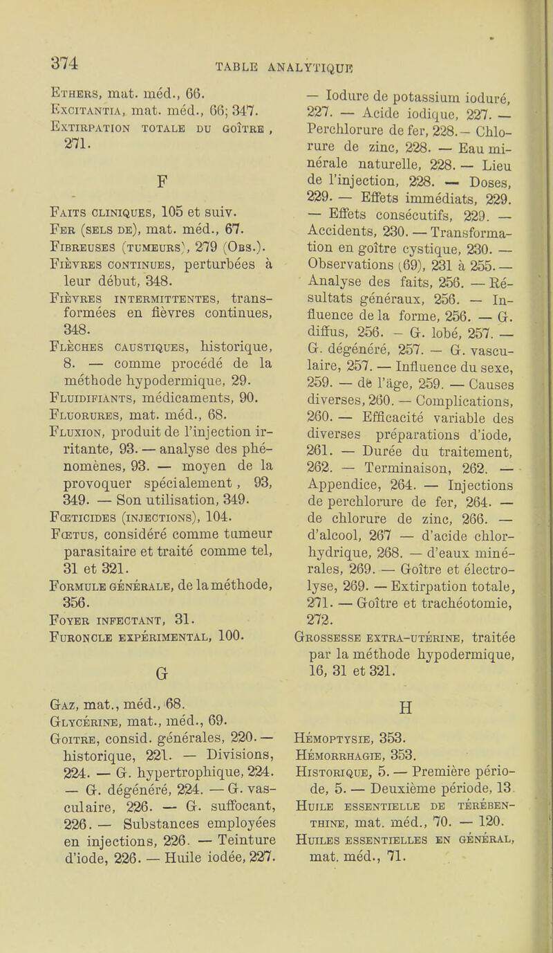 Ethers, mat. méd., 66. ExciTANTiA, mat. méd., 66; 347. Extirpation totale du goître , 271. F Faits cliniques, 105 et suiv. Fer (sels de), mat. méd., 67. Fibreuses (tumeurs,\ 279 (Obs.). Fièvres continues, perturbées à leur début, 348. Fièvres intermittentes, trans- formées en fièvres continues, 348. Flèches caustiques, historique, 8. — comme procédé de la méthode hypodermique, 29. Fluidifiants, médicaments, 90. Fluorures, mat. méd., 68. Fluxion, produit de l'injection ir- ritante, 93. — analyse des phé- nomènes, 93. — moyen de la provoquer spécialement, 93, 349. — Son utilisation, 349. Fceticides (injections), 104. Fœtus, considéré comme tumeur parasitaire et traité comme tel, 31 et 321. Formule générale, de la méthode, 356. Foyer infectant, 31. Furoncle expérimental, 100. G — loduro de potassium ioduré, 227. — Acide iodique, 227. — Perchlorure de fer, 228.- Chlo- rure de zinc, 228. — Eau mi- nérale naturelle, 228. — Lieu de l'injection, 228. — Doses, 229. — Effets immédiats, 229. — Effets consécutifs, 229. — Accidents, 230. — Transforma- tion en goître cystique, 230. — Observations ^69), 231 à 255. — Analyse des faits, 256. — Ré- sultats généraux, 256. — In- fluence de la forme, 256. — G. diffus, 256. - G. lobé, 257. — G. dégénéré, 257. — G. vascu- laire, 257. — Influence du sexe, 259. — dfe l'âge, 259. — Causes diverses, 260. — Complications, 260. — Efficacité variable des diverses préparations d'iode, 261. — Durée du traitement, 262. — Terminaison, 262. — Appendice, 264. — Injections de perchlomre de fer, 264. — de chlorure de zinc, 266. — d'alcool, 267 — d'acide chlor- hydrique, 268. — d'eaux miné- rales, 269. — Goître et électro- lyse, 269. — Extirpation totale, 271. — Goître et trachéotomie, 272. Grossesse extra-utérine, traitée par la méthode hypodermique, 16, 31 et 321. Gaz, mat., méd., 68. jj Glycérine, mat., méd., 69. Goitre, consid. générales, 220. — Hémoptysie, 353. historique, 221. — Divisions, Hémorrhagie, 353. 224. — G. hypertrophique, 224. Historique, 5. — Première pério- — G. dégénéré, 224. — G. vas- de, 5. — Deuxième période, 13. culaire, 226. — G. suffocant, Huile essentielle de térében- 226. — Substances employées thine, mat. méd., 70. — 120. en injections, 226. — Teinture Huiles essentielles en général, d'iode, 226. — Huile iodée, 227. mat. méd., 71.