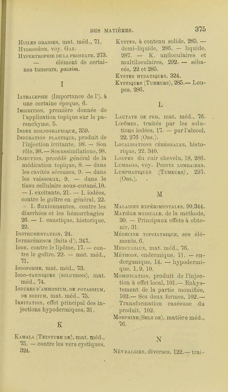 Huiles grasses, mat. méd., 71. Hydrogène, voy. Gaz. Hypertrophie de la prostate, 373. — élément de certai- nes tumeurs, passim. I Iatralepsie (Importance de 1'), à une certaine époque, 6. Imbibition, première donnée de l'application topique sur le pa- renehj'me, 5. Index bibliographique, 359. Induration plastique, produit de l'injection irritante, 98. — Son rôle, 98. — Ses assimilations, 98. Injection, procédé général de la médication topique, 8. — dans les cavités séreuses, 9. —dans les vaisseaux, 9. — dans le tissu cellulaire sous-cutané, 10. — I. excitante, 31. — l. iodées, contre le goitre en général, 82. — I. fluxionnantes, contre les diarrhées et les hémorrhagies 36. — I. caustique, historique, 33. Instrumentation, 84. Interférence (faits d'), 347. Iode, contre le lipôme, 17. — con- tre le goitre, 83. — mat. méd., 71. loDOFORME, mat. méd., 73. Iodo-tanniques (solutions), mat. méd., 74. loDURES d'ammonium, DE POTASSIUM, DE SODIUM, mat. méd., 75. Irritation, eflfet principal des in- jections hypodermiques, 31. K Kamala (Teinture de), mat. méd., 75. — contre les vers cystiques, 384. Kystes, à contenu solide, 885. — demi-liquide, 886. — liquide, 887. — K. uniloculaires et multiloculaires, 892. — séba- cés, 82 et 885. Kystes hydatiques, 384. Kystiques (Tumeurs), 885.— Lou- pes, 886. L Lactate de fer, mat. méd., 76. Lipomes, traités par les solu- tions iodées, 17. — par l'alcool, 88, 376 (Obs.). Localisations cérébrales, histo- rique, 82, 340. Loupes du cuir chevelu, 18, 386. Lumbago, voy. Points lombaires. Lymphatiques (Tumeurs), 897. (Obs.), . M Maladies expérimentales, 90,344. Matière médicale, de la méthode, 30. — Principaux effets à obte- nir, 3]. Médecine topolatrique, ses élé- ments, 6. Mercukiaux, mat. méd., 76. Méthode, endermique, 11. — en- dorganique, 14. — hypodermi- que, 1, 9, 10. Momification, produit de l'injec- tion à effet local, 101.— Enkys- tement de la partie momifiée, 103.— Ses deux formes, 103.— Transformation caséeuse du produit, 103. Morphine (Sels de), matière méd., 76. N NÉVRALGIES, diverses, 132.— trai-